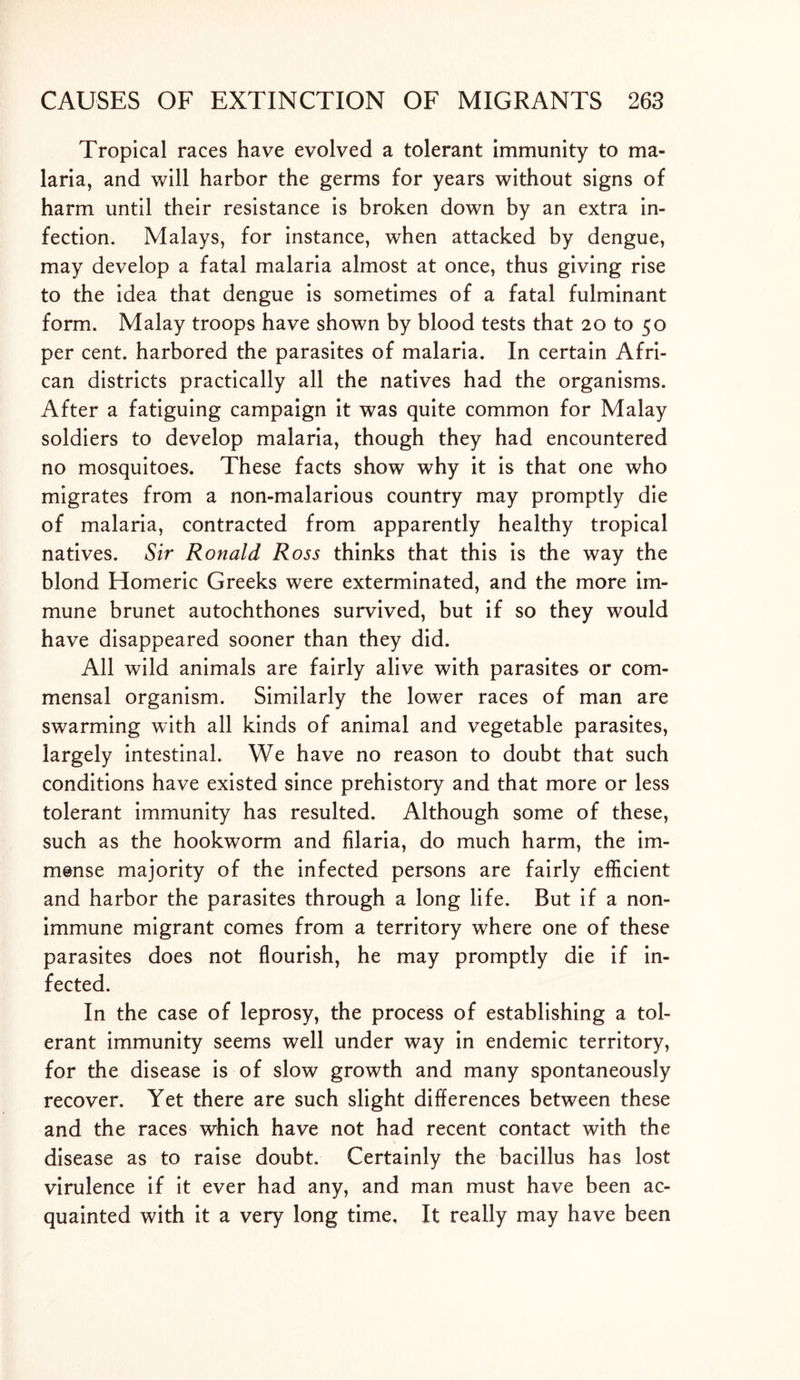 Tropical races have evolved a tolerant immunity to ma- laria, and will harbor the germs for years without signs of harm until their resistance is broken down by an extra in- fection. Malays, for instance, when attacked by dengue, may develop a fatal malaria almost at once, thus giving rise to the idea that dengue is sometimes of a fatal fulminant form. Malay troops have shown by blood tests that 20 to 50 per cent, harbored the parasites of malaria. In certain Afri- can districts practically all the natives had the organisms. After a fatiguing campaign it was quite common for Malay soldiers to develop malaria, though they had encountered no mosquitoes. These facts show why it is that one who migrates from a non-malarious country may promptly die of malaria, contracted from apparently healthy tropical natives. Sir Ronald Ross thinks that this is the way the blond Homeric Greeks were exterminated, and the more im- mune brunet autochthones survived, but if so they would have disappeared sooner than they did. All wild animals are fairly alive with parasites or com- mensal organism. Similarly the lower races of man are swarming with all kinds of animal and vegetable parasites, largely intestinal. We have no reason to doubt that such conditions have existed since prehistory and that more or less tolerant immunity has resulted. Although some of these, such as the hookworm and filaria, do much harm, the im- mense majority of the infected persons are fairly efficient and harbor the parasites through a long life. But if a non- immune migrant comes from a territory where one of these parasites does not flourish, he may promptly die if in- fected. In the case of leprosy, the process of establishing a tol- erant immunity seems well under way in endemic territory, for the disease is of slow growth and many spontaneously recover. Yet there are such slight differences between these and the races which have not had recent contact with the disease as to raise doubt. Certainly the bacillus has lost virulence if it ever had any, and man must have been ac- quainted with it a very long time. It really may have been