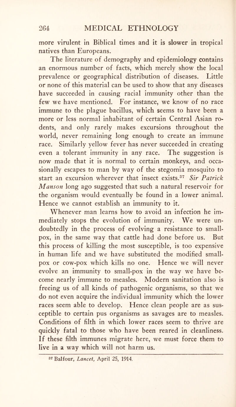 more virulent in Biblical times and it is slower in tropical natives than Europeans. The literature of demography and epidemiology contains an enormous number of facts, which merely show the local prevalence or geographical distribution of diseases. Little or none of this material can be used to show that any diseases have succeeded in causing racial immunity other than the few we have mentioned. For instance, we know of no race immune to the plague bacillus, which seems to have been a more or less normal inhabitant of certain Central Asian ro- dents, and only rarely makes excursions throughout the world, never remaining long enough to create an immune race. Similarly yellow fever has never succeeded in creating even a tolerant immunity in any race. The suggestion is now made that it is normal to certain monkeys, and occa- sionally escapes to man by way of the stegomia mosquito to start an excursion wherever that insect exists.37 Sir Patrick Manson long ago suggested that such a natural reservoir for the organism would eventually be found in a lower animal. Hence we cannot establish an immunity to it. Whenever man learns how to avoid an infection he im- mediately stops the evolution of immunity. We were un- doubtedly in the process of evolving a resistance to small- pox, in the same way that cattle had done before us. But this process of killing the most susceptible, is too expensive in human life and we have substituted the modified small- pox or cow-pox which kills no one. Hence we will never evolve an immunity to small-pox in the way we have be- come nearly immune to measles. Modern sanitation also is freeing us of all kinds of pathogenic organisms, so that we do not even acquire the individual immunity which the lower races seem able to develop. Hence clean people are as sus- ceptible to certain pus organisms as savages are to measles. Conditions of filth in which lower races seem to thrive are quickly fatal to those who have been reared in cleanliness. If these filth immunes migrate here, we must force them to live in a way which will not harm us. 37 Balfour, Lancet, April 25, 1914.