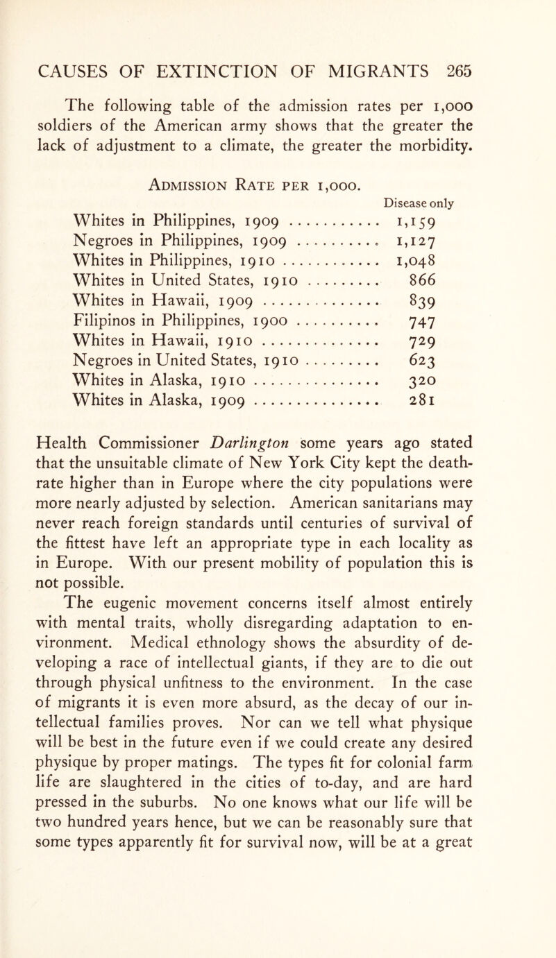The following table of the admission rates per 1,000 soldiers of the American army shows that the greater the lack of adjustment to a climate, the greater the morbidity. Admission Rate per i,ooo. Disease only Whites in Philippines, 1909 1,159 Negroes in Philippines, 1909 1,127 Whites in Philippines, 1910 1,048 Whites in United States, 1910 866 Whites in Hawaii, 1909 839 Filipinos in Philippines, 1900 747 Whites in Hawaii, 1910 729 Negroes in United States, 1910 623 Whites in Alaska, 1910 320 Whites in Alaska, 1909 281 Health Commissioner Darlington some years ago stated that the unsuitable climate of New York City kept the death- rate higher than in Europe where the city populations were more nearly adjusted by selection. American sanitarians may never reach foreign standards until centuries of survival of the fittest have left an appropriate type in each locality as in Europe. With our present mobility of population this is not possible. The eugenic movement concerns itself almost entirely with mental traits, wholly disregarding adaptation to en- vironment. Medical ethnology shows the absurdity of de- veloping a race of intellectual giants, if they are to die out through physical unfitness to the environment. In the case of migrants it is even more absurd, as the decay of our in- tellectual families proves. Nor can we tell what physique will be best in the future even if we could create any desired physique by proper matings. The types fit for colonial farm life are slaughtered in the cities of to-day, and are hard pressed in the suburbs. No one knows what our life will be two hundred years hence, but we can be reasonably sure that some types apparently fit for survival now, will be at a great
