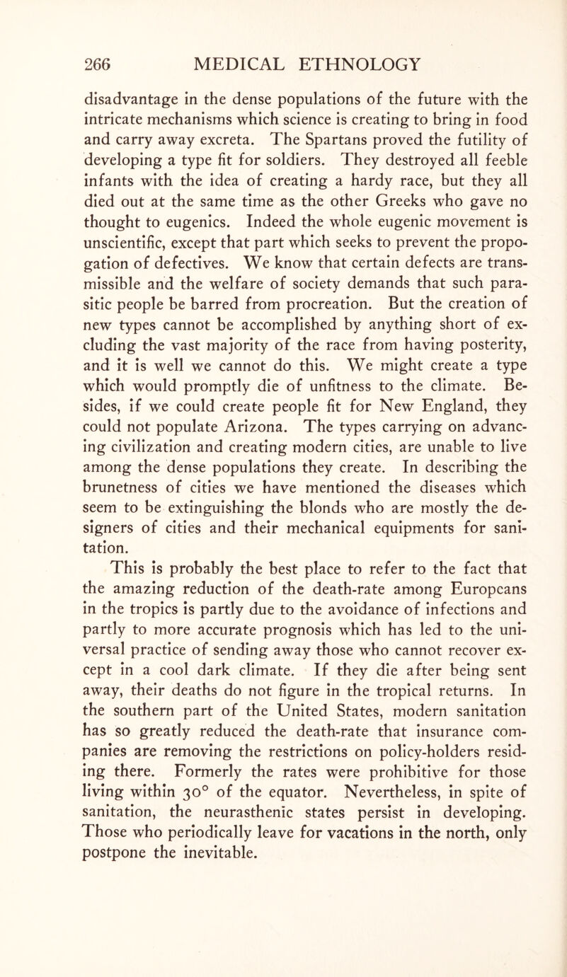 disadvantage in the dense populations of the future with the intricate mechanisms which science is creating to bring in food and carry away excreta. The Spartans proved the futility of developing a type fit for soldiers. They destroyed all feeble infants with the idea of creating a hardy race, but they all died out at the same time as the other Greeks who gave no thought to eugenics. Indeed the whole eugenic movement is unscientific, except that part which seeks to prevent the propo- gation of defectives. We know that certain defects are trans- missible and the welfare of society demands that such para- sitic people be barred from procreation. But the creation of new types cannot be accomplished by anything short of ex- cluding the vast majority of the race from having posterity, and it is well we cannot do this. We might create a type which would promptly die of unfitness to the climate. Be- sides, if we could create people fit for New England, they could not populate Arizona. The types carrying on advanc- ing civilization and creating modern cities, are unable to live among the dense populations they create. In describing the brunetness of cities we have mentioned the diseases which seem to be extinguishing the blonds who are mostly the de- signers of cities and their mechanical equipments for sani- tation. This is probably the best place to refer to the fact that the amazing reduction of the death-rate among Europeans in the tropics is partly due to the avoidance of infections and partly to more accurate prognosis which has led to the uni- versal practice of sending away those who cannot recover ex- cept in a cool dark climate. If they die after being sent away, their deaths do not figure in the tropical returns. In the southern part of the United States, modern sanitation has so greatly reduced the death-rate that insurance com- panies are removing the restrictions on policy-holders resid- ing there. Formerly the rates were prohibitive for those living within 30° of the equator. Nevertheless, in spite of sanitation, the neurasthenic states persist in developing. Those who periodically leave for vacations in the north, only postpone the inevitable.