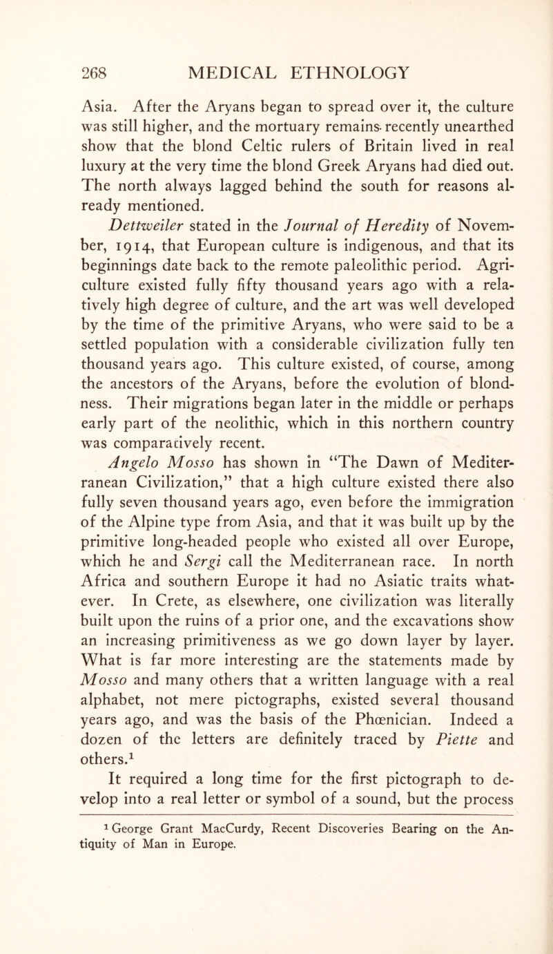 Asia. After the Aryans began to spread over it, the culture was still higher, and the mortuary remains- recently unearthed show that the blond Celtic rulers of Britain lived in real luxury at the very time the blond Greek Aryans had died out. The north always lagged behind the south for reasons al- ready mentioned. Dettweiler stated in the Journal of Heredity of Novem- ber, 1914, that European culture is indigenous, and that its beginnings date back to the remote paleolithic period. Agri- culture existed fully fifty thousand years ago with a rela- tively high degree of culture, and the art was well developed by the time of the primitive Aryans, who were said to be a settled population with a considerable civilization fully ten thousand years ago. This culture existed, of course, among the ancestors of the Aryans, before the evolution of blond- ness. Their migrations began later in the middle or perhaps early part of the neolithic, which in this northern country was comparatively recent. Angelo Mosso has shown in “The Dawn of Mediter- ranean Civilization,” that a high culture existed there also fully seven thousand years ago, even before the immigration of the Alpine type from Asia, and that it was built up by the primitive long-headed people who existed all over Europe, which he and Sergi call the Mediterranean race. In north Africa and southern Europe it had no Asiatic traits what- ever. In Crete, as elsewhere, one civilization was literally built upon the ruins of a prior one, and the excavations show an increasing primitiveness as we go down layer by layer. What is far more interesting are the statements made by Mosso and many others that a written language with a real alphabet, not mere pictographs, existed several thousand years ago, and was the basis of the Phoenician. Indeed a dozen of the letters are definitely traced by Piette and others.1 It required a long time for the first pictograph to de- velop into a real letter or symbol of a sound, but the process 1 George Grant MacCurdy, Recent Discoveries Bearing on the An- tiquity of Man in Europe.