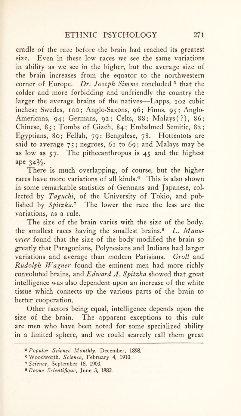 cradle of the race before the brain had reached its greatest size. Even in these low races we see the same variations in ability as we see in the higher, but the average size of the brain increases from the equator to the northwestern corner of Europe. Dr. Joseph Simms concluded 5 that the colder and more forbidding and unfriendly the country the larger the average brains of the natives—Lapps, 102 cubic inches; Swedes, 100; Anglo-Saxons, 96; Finns, 95; Anglo- Americans, 94; Germans, 92; Celts, 88; Malays(?), 86; Chinese, 85; Tombs of Gizeh, 84; Embalmed Semitic, 82; Egyptians, 80; Fellah, 79; Bengalese, 78. Hottentots are said to average 75; negroes, 61 to 69; and Malays may be as low as 57. The pithecanthropus is 45 and the highest ape 34%. There is much overlapping, of course, but the higher races have more variations of all kinds.6 7 This is also shown in some remarkable statistics of Germans and Japanese, col- lected by Taguchi, of the University of Tokio, and pub- lished by SpitzkaJ The lower the race the less are the variations, as a rule. The size of the brain varies with the size of the body, the smallest races having the smallest brains.8 L. Manu- vrier found that the size of the body modified the brain so greatly that Patagonians, Polynesians and Indians had larger variations and average than modern Parisians. Groll and Rudolph Wagner found the eminent men had more richly convoluted brains, and Edward A. Spitzka showed that great intelligence was also dependent upon an increase of the white tissue which connects up the various parts of the brain to better cooperation. Other factors being equal, intelligence depends upon the size of the brain. The apparent exceptions to this rule are men who have been noted for some specialized ability in a limited sphere, and we could scarcely call them great 6 Popular Science Monthly, December, 1898. 6 Woodworth, Science, February 4, 1910. 7 Science, September 18, 1903. 8 Revue Scientifique, June 3, 1882.