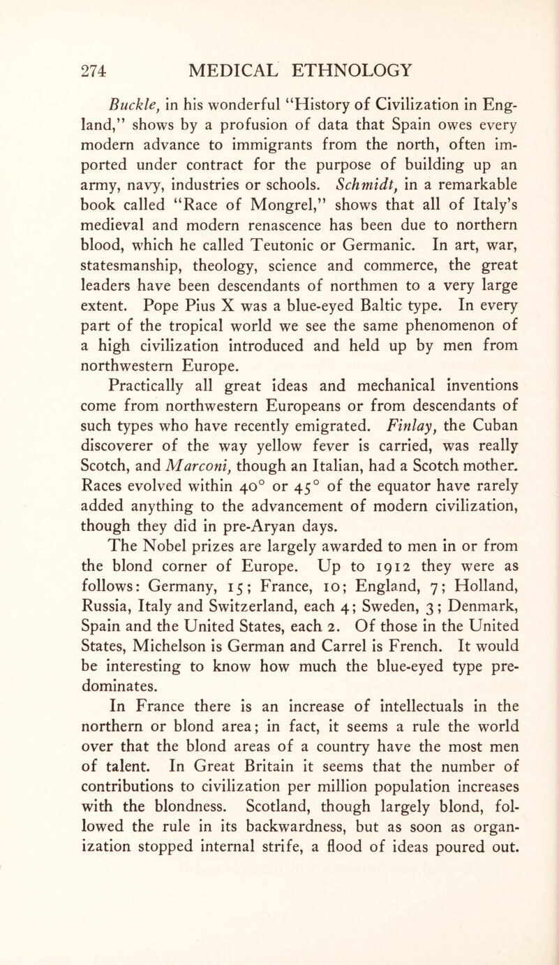 Buckle, in his wonderful “History of Civilization in Eng- land,” shows by a profusion of data that Spain owes every modern advance to immigrants from the north, often im- ported under contract for the purpose of building up an army, navy, industries or schools. Schmidt, in a remarkable book called “Race of Mongrel,” shows that all of Italy’s medieval and modern renascence has been due to northern blood, which he called Teutonic or Germanic. In art, war, statesmanship, theology, science and commerce, the great leaders have been descendants of northmen to a very large extent. Pope Pius X was a blue-eyed Baltic type. In every part of the tropical world we see the same phenomenon of a high civilization introduced and held up by men from northwestern Europe. Practically all great ideas and mechanical inventions come from northwestern Europeans or from descendants of such types who have recently emigrated. Finlay, the Cuban discoverer of the way yellow fever is carried, was really Scotch, and Marconi, though an Italian, had a Scotch mother. Races evolved within 40° or 450 of the equator have rarely added anything to the advancement of modem civilization, though they did in pre-Aryan days. The Nobel prizes are largely awarded to men in or from the blond corner of Europe. Up to 1912 they were as follows: Germany, 15; France, 10; England, 7; Holland, Russia, Italy and Switzerland, each 4; Sweden, 3; Denmark, Spain and the United States, each 2. Of those in the United States, Michelson is German and Carrel is French. It would be interesting to know how much the blue-eyed type pre- dominates. In France there is an increase of intellectuals in the northern or blond area; in fact, it seems a rule the world over that the blond areas of a country have the most men of talent. In Great Britain it seems that the number of contributions to civilization per million population increases with the blondness. Scotland, though largely blond, fol- lowed the rule in its backwardness, but as soon as organ- ization stopped internal strife, a flood of ideas poured out.