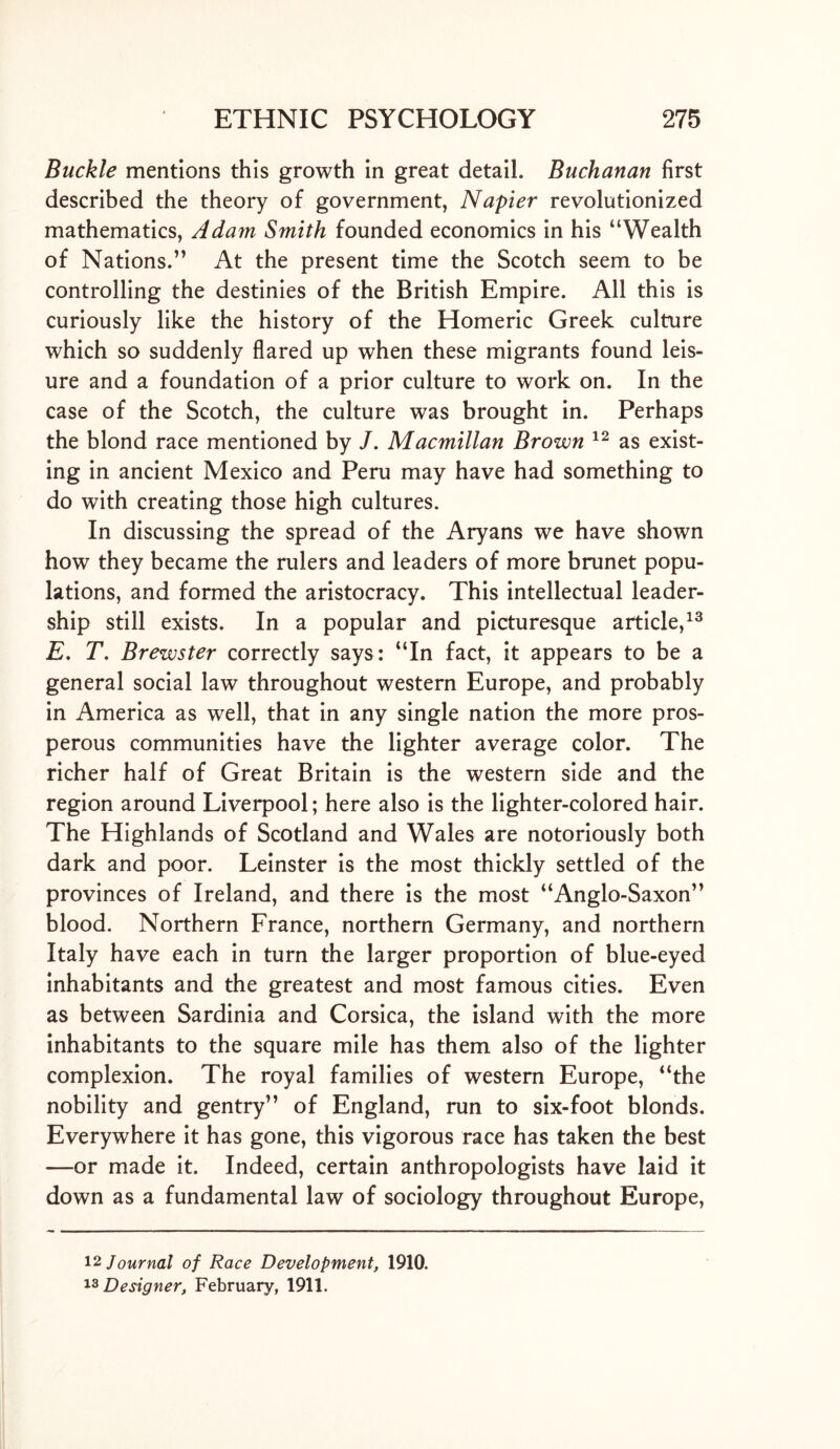 Buckle mentions this growth in great detail. Buchanan first described the theory of government, Napier revolutionized mathematics, Adam Smith founded economics in his “Wealth of Nations.” At the present time the Scotch seem to be controlling the destinies of the British Empire. All this is curiously like the history of the Homeric Greek culture which so suddenly flared up when these migrants found leis- ure and a foundation of a prior culture to work on. In the case of the Scotch, the culture was brought in. Perhaps the blond race mentioned by /. Macmillan Brown 12 as exist- ing in ancient Mexico and Peru may have had something to do with creating those high cultures. In discussing the spread of the Aryans we have shown how they became the rulers and leaders of more brunet popu- lations, and formed the aristocracy. This intellectual leader- ship still exists. In a popular and picturesque article,13 E, T. Brewster correctly says: “In fact, it appears to be a general social law throughout western Europe, and probably in America as well, that in any single nation the more pros- perous communities have the lighter average color. The richer half of Great Britain is the western side and the region around Liverpool; here also is the lighter-colored hair. The Highlands of Scotland and Wales are notoriously both dark and poor. Leinster is the most thickly settled of the provinces of Ireland, and there is the most “Anglo-Saxon” blood. Northern France, northern Germany, and northern Italy have each in turn the larger proportion of blue-eyed inhabitants and the greatest and most famous cities. Even as between Sardinia and Corsica, the island with the more inhabitants to the square mile has them also of the lighter complexion. The royal families of western Europe, “the nobility and gentry” of England, run to six-foot blonds. Everywhere it has gone, this vigorous race has taken the best —or made it. Indeed, certain anthropologists have laid it down as a fundamental law of sociology throughout Europe, 12 Journal of Race Development, 1910. 13 Designer, February, 1911.