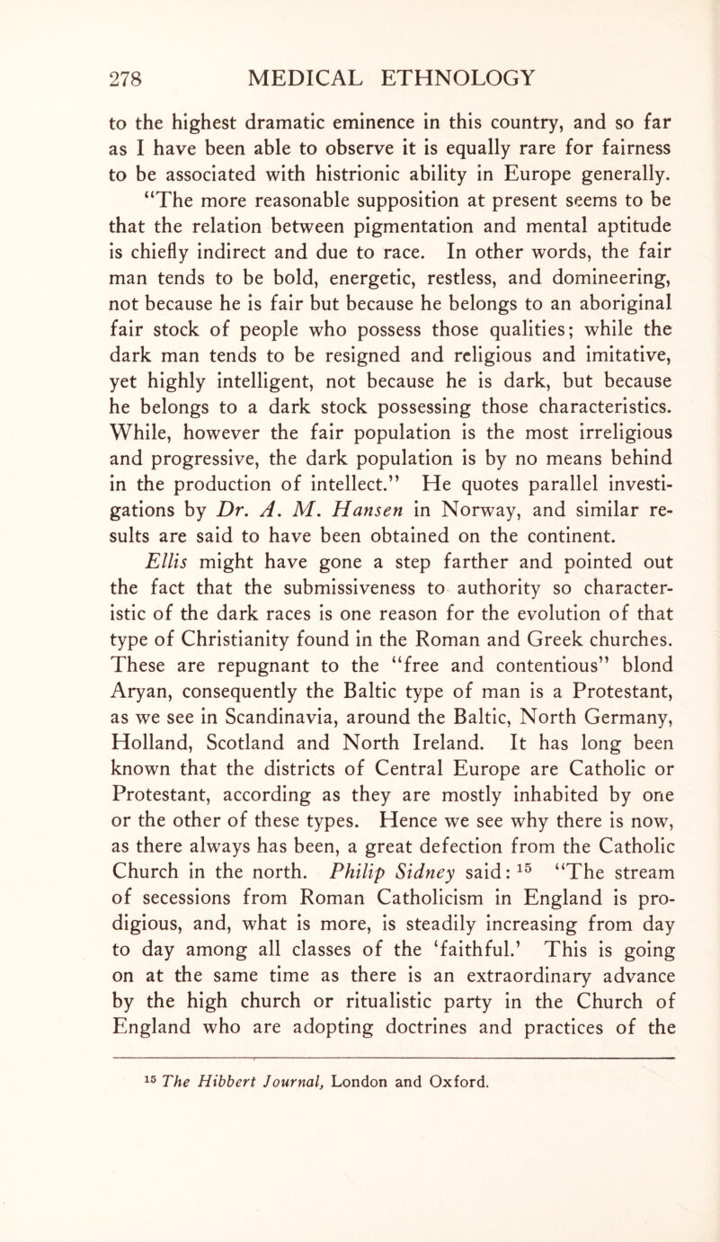 to the highest dramatic eminence in this country, and so far as I have been able to observe it is equally rare for fairness to be associated with histrionic ability in Europe generally. “The more reasonable supposition at present seems to be that the relation between pigmentation and mental aptitude is chiefly indirect and due to race. In other words, the fair man tends to be bold, energetic, restless, and domineering, not because he is fair but because he belongs to an aboriginal fair stock of people who possess those qualities; while the dark man tends to be resigned and religious and imitative, yet highly intelligent, not because he is dark, but because he belongs to a dark stock possessing those characteristics. While, however the fair population is the most irreligious and progressive, the dark population is by no means behind in the production of intellect.” He quotes parallel investi- gations by Dr. A. M. Hansen in Norway, and similar re- sults are said to have been obtained on the continent. Ellis might have gone a step farther and pointed out the fact that the submissiveness to authority so character- istic of the dark races is one reason for the evolution of that type of Christianity found in the Roman and Greek churches. These are repugnant to the “free and contentious” blond Aryan, consequently the Baltic type of man is a Protestant, as we see in Scandinavia, around the Baltic, North Germany, Holland, Scotland and North Ireland. It has long been known that the districts of Central Europe are Catholic or Protestant, according as they are mostly inhabited by one or the other of these types. Hence we see why there is now, as there always has been, a great defection from the Catholic Church in the north. Philip Sidney said:15 “The stream of secessions from Roman Catholicism in England is pro- digious, and, what is more, is steadily increasing from day to day among all classes of the ‘faithful.’ This is going on at the same time as there is an extraordinary advance by the high church or ritualistic party in the Church of England who are adopting doctrines and practices of the 15 The Hibbert Journal, London and Oxford.