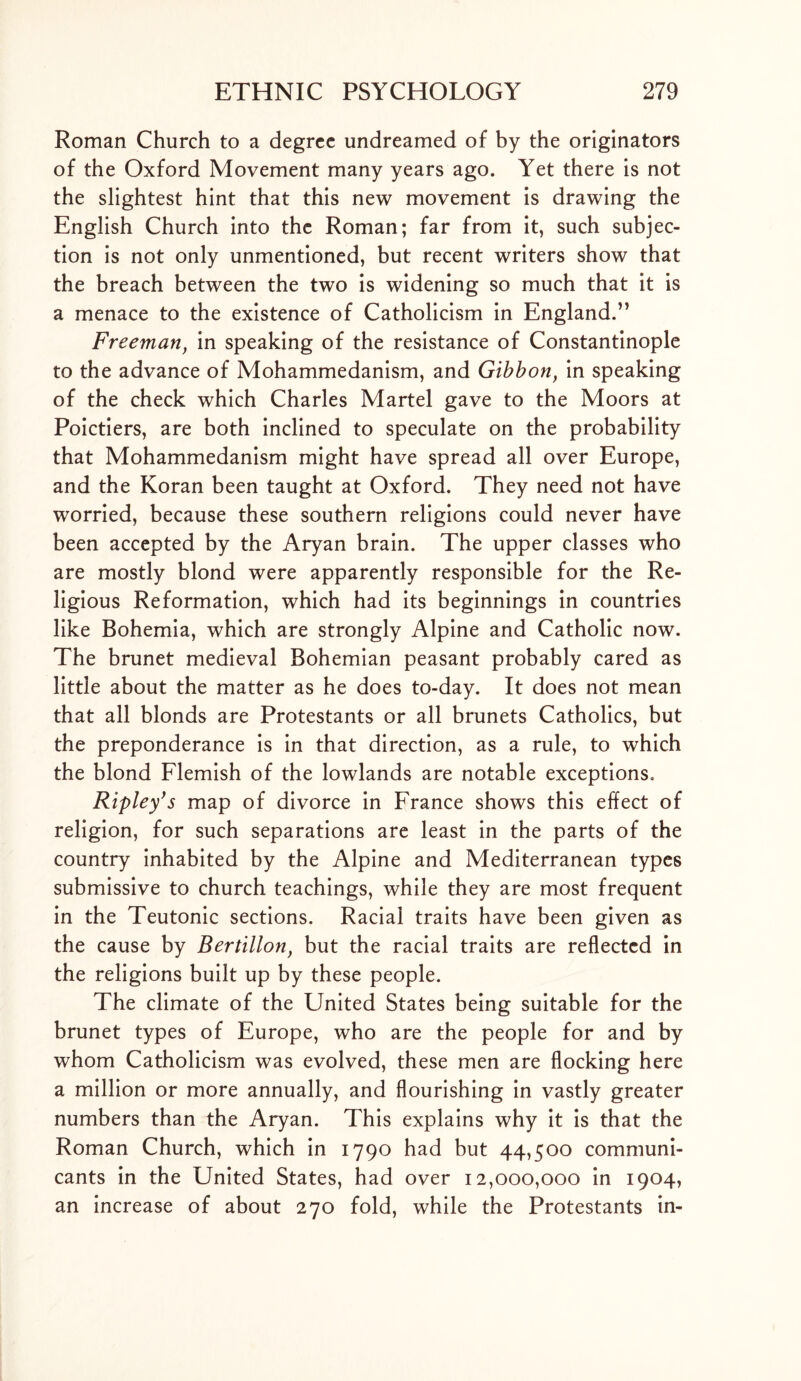 Roman Church to a degree undreamed of by the originators of the Oxford Movement many years ago. Yet there is not the slightest hint that this new movement is drawing the English Church into the Roman; far from it, such subjec- tion is not only unmentioned, but recent writers show that the breach between the two is widening so much that it is a menace to the existence of Catholicism in England.” Freemanf in speaking of the resistance of Constantinople to the advance of Mohammedanism, and Gibbon, in speaking of the check which Charles Martel gave to the Moors at Poictiers, are both inclined to speculate on the probability that Mohammedanism might have spread all over Europe, and the Koran been taught at Oxford. They need not have worried, because these southern religions could never have been accepted by the Aryan brain. The upper classes who are mostly blond were apparently responsible for the Re- ligious Reformation, which had its beginnings in countries like Bohemia, which are strongly Alpine and Catholic now. The brunet medieval Bohemian peasant probably cared as little about the matter as he does to-day. It does not mean that all blonds are Protestants or all brunets Catholics, but the preponderance is in that direction, as a rule, to which the blond Flemish of the lowlands are notable exceptions. Ripley’s map of divorce in France shows this effect of religion, for such separations are least in the parts of the country inhabited by the Alpine and Mediterranean types submissive to church teachings, while they are most frequent in the Teutonic sections. Racial traits have been given as the cause by Bertillon, but the racial traits are reflected in the religions built up by these people. The climate of the United States being suitable for the brunet types of Europe, who are the people for and by whom Catholicism was evolved, these men are flocking here a million or more annually, and flourishing in vastly greater numbers than the Aryan. This explains why it is that the Roman Church, which in 1790 had but 44,500 communi- cants in the United States, had over 12,000,000 in 1904, an increase of about 270 fold, while the Protestants in-
