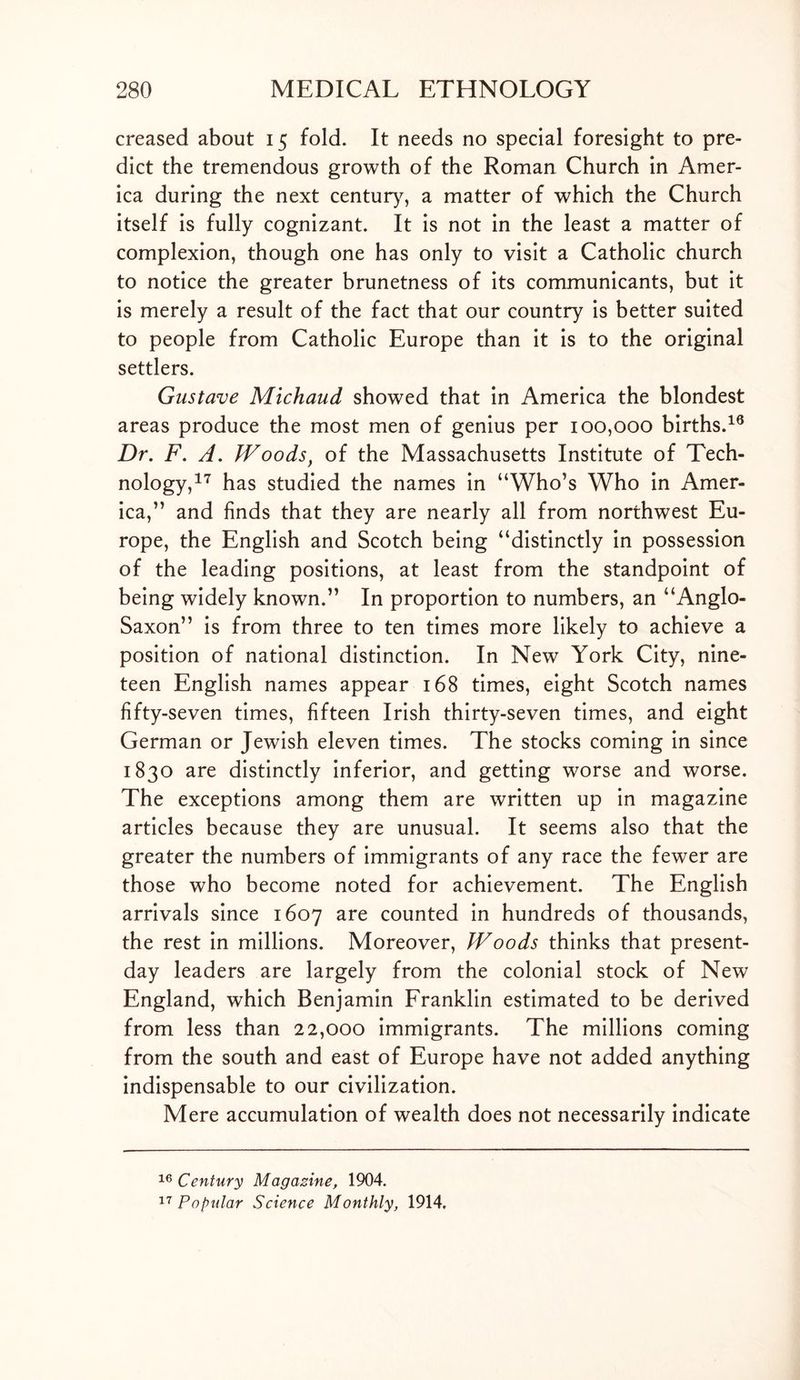 creased about 15 fold. It needs no special foresight to pre- dict the tremendous growth of the Roman Church in Amer- ica during the next century, a matter of which the Church itself is fully cognizant. It is not in the least a matter of complexion, though one has only to visit a Catholic church to notice the greater brunetness of its communicants, but it is merely a result of the fact that our country is better suited to people from Catholic Europe than it is to the original settlers. Gustave Michaud showed that in America the blondest areas produce the most men of genius per 100,000 births.19 Dr. F. A. Woods, of the Massachusetts Institute of Tech- nology,17 has studied the names in “Who’s Who in Amer- ica,” and finds that they are nearly all from northwest Eu- rope, the English and Scotch being “distinctly in possession of the leading positions, at least from the standpoint of being widely known.” In proportion to numbers, an “Anglo- Saxon” is from three to ten times more likely to achieve a position of national distinction. In New York City, nine- teen English names appear 168 times, eight Scotch names fifty-seven times, fifteen Irish thirty-seven times, and eight German or Jewish eleven times. The stocks coming in since 1830 are distinctly inferior, and getting worse and worse. The exceptions among them are written up in magazine articles because they are unusual. It seems also that the greater the numbers of immigrants of any race the fewer are those who become noted for achievement. The English arrivals since 1607 are counted in hundreds of thousands, the rest in millions. Moreover, Woods thinks that present- day leaders are largely from the colonial stock of New England, which Benjamin Franklin estimated to be derived from less than 22,000 immigrants. The millions coming from the south and east of Europe have not added anything indispensable to our civilization. Mere accumulation of wealth does not necessarily indicate 16 Century Magazine, 1904. 17 Popular Science Monthly, 1914,