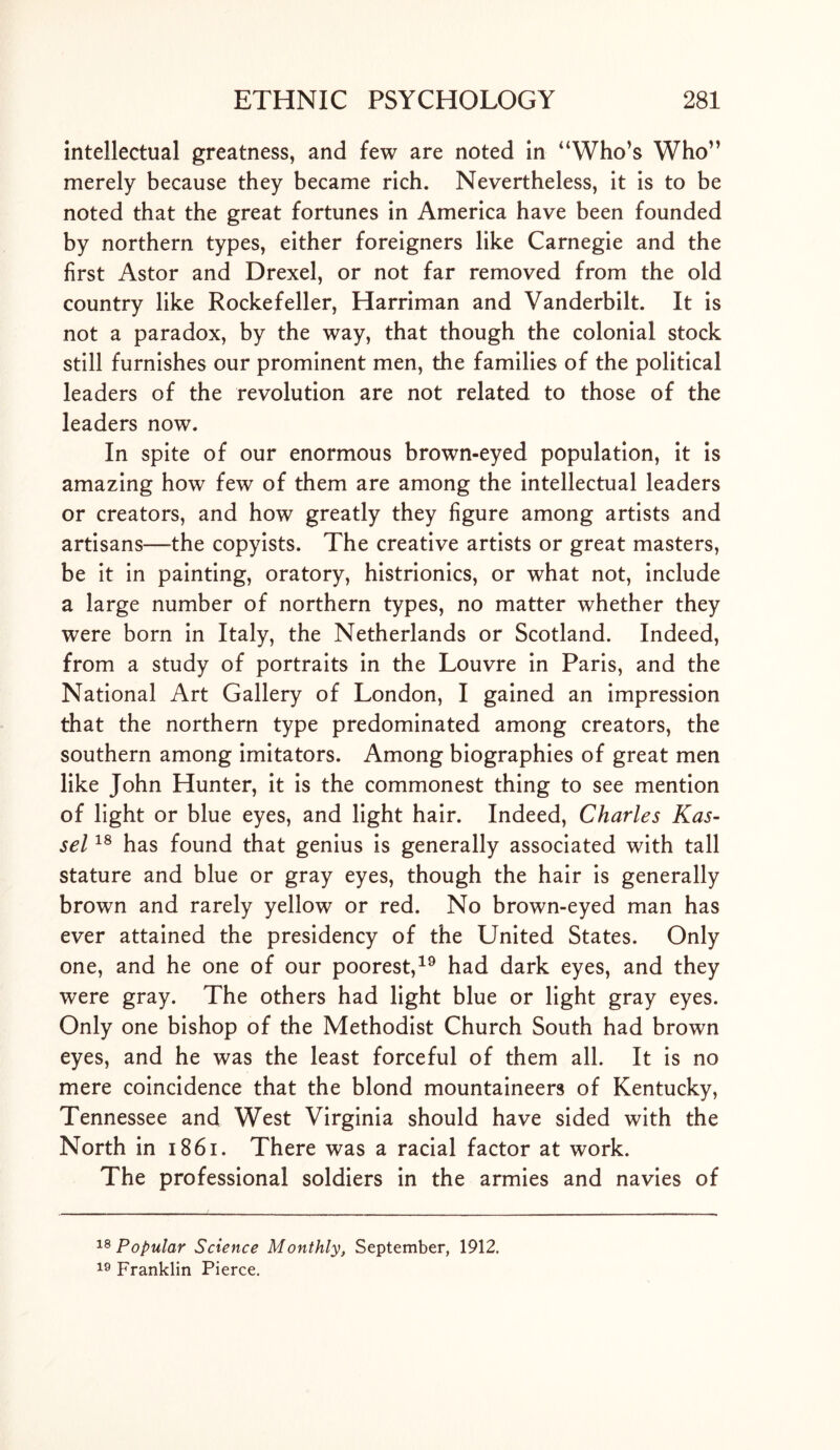 intellectual greatness, and few are noted in “Who’s Who” merely because they became rich. Nevertheless, it is to be noted that the great fortunes in America have been founded by northern types, either foreigners like Carnegie and the first Astor and Drexel, or not far removed from the old country like Rockefeller, Harriman and Vanderbilt. It is not a paradox, by the way, that though the colonial stock still furnishes our prominent men, the families of the political leaders of the revolution are not related to those of the leaders now. In spite of our enormous brown-eyed population, it is amazing how few of them are among the intellectual leaders or creators, and how greatly they figure among artists and artisans—the copyists. The creative artists or great masters, be it in painting, oratory, histrionics, or what not, include a large number of northern types, no matter whether they were born in Italy, the Netherlands or Scotland. Indeed, from a study of portraits in the Louvre in Paris, and the National Art Gallery of London, I gained an impression that the northern type predominated among creators, the southern among imitators. Among biographies of great men like John Hunter, it is the commonest thing to see mention of light or blue eyes, and light hair. Indeed, Charles Kas- sel 18 has found that genius is generally associated with tall stature and blue or gray eyes, though the hair is generally brown and rarely yellow or red. No brown-eyed man has ever attained the presidency of the United States. Only one, and he one of our poorest,19 had dark eyes, and they were gray. The others had light blue or light gray eyes. Only one bishop of the Methodist Church South had brown eyes, and he was the least forceful of them all. It is no mere coincidence that the blond mountaineers of Kentucky, Tennessee and West Virginia should have sided with the North in 18 61. There was a racial factor at work. The professional soldiers in the armies and navies of 18 Popular Science Monthly, September, 1912. 19 Franklin Pierce.