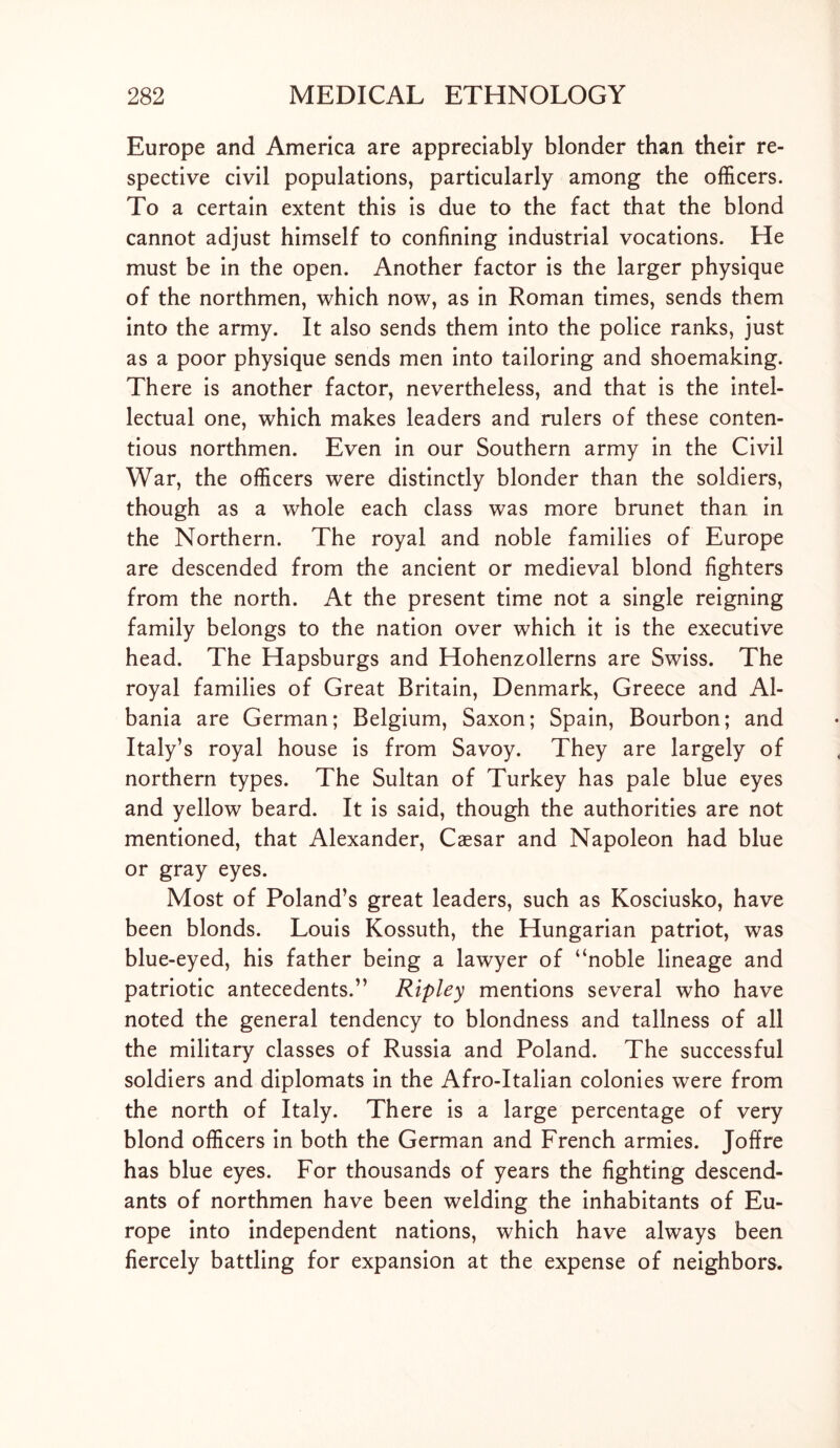 Europe and America are appreciably blonder than their re- spective civil populations, particularly among the officers. To a certain extent this is due to the fact that the blond cannot adjust himself to confining industrial vocations. He must be in the open. Another factor is the larger physique of the northmen, which now, as in Roman times, sends them into the army. It also sends them into the police ranks, just as a poor physique sends men into tailoring and shoemaking. There is another factor, nevertheless, and that is the intel- lectual one, which makes leaders and rulers of these conten- tious northmen. Even in our Southern army in the Civil War, the officers were distinctly blonder than the soldiers, though as a whole each class was more brunet than in the Northern. The royal and noble families of Europe are descended from the ancient or medieval blond fighters from the north. At the present time not a single reigning family belongs to the nation over which it is the executive head. The Hapsburgs and Hohenzollerns are Swiss. The royal families of Great Britain, Denmark, Greece and Al- bania are German; Belgium, Saxon; Spain, Bourbon; and Italy’s royal house is from Savoy. They are largely of northern types. The Sultan of Turkey has pale blue eyes and yellow beard. It is said, though the authorities are not mentioned, that Alexander, Caesar and Napoleon had blue or gray eyes. Most of Poland’s great leaders, such as Kosciusko, have been blonds. Louis Kossuth, the Hungarian patriot, was blue-eyed, his father being a lawyer of “noble lineage and patriotic antecedents.” Ripley mentions several who have noted the general tendency to blondness and tallness of all the military classes of Russia and Poland. The successful soldiers and diplomats in the Afro-Italian colonies were from the north of Italy. There is a large percentage of very blond officers in both the German and French armies. Joffre has blue eyes. For thousands of years the fighting descend- ants of northmen have been welding the inhabitants of Eu- rope into independent nations, which have always been fiercely battling for expansion at the expense of neighbors.