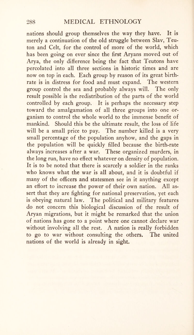 nations should group themselves the way they have. It is merely a continuation of the old struggle between Slav, Teu- ton and Celt, for the control of more of the world, which has been going on ever since the first Aryans moved out of Arya, the only difference being the fact that Teutons have percolated into all three sections in historic times and are now on top in each. Each group by reason of its great birth- rate is in distress for food and must expand. The western group control the sea and probably always will. The only result possible is the redistribution of the parts of the world controlled by each group. It is perhaps the necessary step toward the amalgamation of all three groups into one or- ganism to control the whole world to the immense benefit of mankind. Should this be the ultimate result, the loss of life will be a small price to pay. The number killed is a very small percentage of the population anyhow, and the gaps in the population will be quickly filled because the birth-rate always increases after a war. These organized murders, in the long run, have no effect whatever on density of population. It is to be noted that there is scarcely a soldier in the ranks who knows what the war is all about, and it is doubtful if many of the officers and statesmen see in it anything except an effort to increase the power of their own nation. All as- sert that they are fighting for national preservation, yet each is obeying natural law. The political and military features do not concern this biological discussion of the result of Aryan migrations, but it might be remarked that the union of nations has gone to a point where one cannot declare war without involving all the rest. A nation is really forbidden to go to war without consulting the others. The united nations of the world is already in sight.