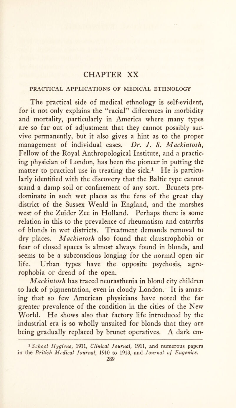 CHAPTER XX PRACTICAL APPLICATIONS OF MEDICAL ETHNOLOGY The practical side of medical ethnology is self-evident, for it not only explains the “racial” differences in morbidity and mortality, particularly in America where many types are so far out of adjustment that they cannot possibly sur- vive permanently, but it also gives a hint as to the proper management of individual cases. Dr. J. S. Mackintosh, Fellow of the Royal Anthropological Institute, and a practic- ing physician of London, has been the pioneer in putting the matter to practical use in treating the sick.1 He is particu- larly identified with the discovery that the Baltic type cannot stand a damp soil or confinement of any sort. Brunets pre- dominate in such wet places as the fens of the great clay district of the Sussex Weald in England, and the marshes west of the Zuider Zee in Holland. Perhaps there is some relation in this to the prevalence of rheumatism and catarrhs of blonds in wet districts. Treatment demands removal to dry places. Mackintosh also found that claustrophobia or fear of closed spaces is almost always found in blonds, and seems to be a subconscious longing for the normal open air life. Urban types have the opposite psychosis, agro- rophobia or dread of the open. Mackintosh has traced neurasthenia in blond city children to lack of pigmentation, even in cloudy London. It is amaz- ing that so few American physicians have noted the far greater prevalence of the condition in the cities of the New World. He shows also that factory life introduced by the industrial era is so wholly unsuited for blonds that they are being gradually replaced by brunet operatives. A dark em- 1 School Hygiene, 1911, Clinical Journal, 1911, and numerous papers in the British Medical Journal, 1910 to 1913, and Journal of Eugenics.