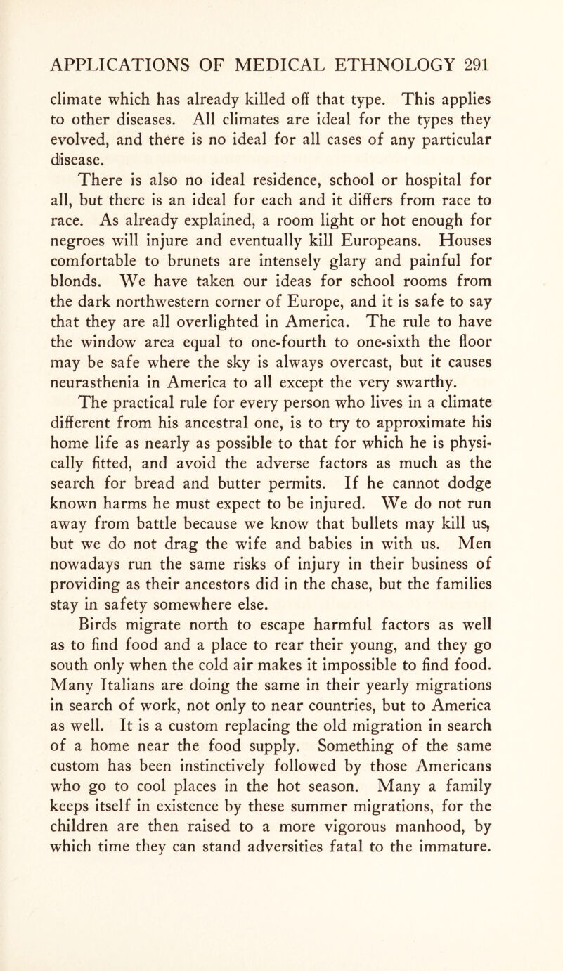 climate which has already killed off that type. This applies to other diseases. All climates are ideal for the types they evolved, and there is no ideal for all cases of any particular disease. There is also no ideal residence, school or hospital for all, but there is an ideal for each and it differs from race to race. As already explained, a room light or hot enough for negroes will injure and eventually kill Europeans. Houses comfortable to brunets are intensely glary and painful for blonds. We have taken our ideas for school rooms from the dark northwestern corner of Europe, and it is safe to say that they are all overlighted in America. The rule to have the window area equal to one-fourth to one-sixth the floor may be safe where the sky is always overcast, but it causes neurasthenia in America to all except the very swarthy. The practical rule for every person who lives in a climate different from his ancestral one, is to try to approximate his home life as nearly as possible to that for which he is physi- cally fitted, and avoid the adverse factors as much as the search for bread and butter permits. If he cannot dodge known harms he must expect to be injured. We do not run away from battle because we know that bullets may kill us, but we do not drag the wife and babies in with us. Men nowadays run the same risks of injury in their business of providing as their ancestors did in the chase, but the families stay in safety somewhere else. Birds migrate north to escape harmful factors as well as to find food and a place to rear their young, and they go south only when the cold air makes it impossible to find food. Many Italians are doing the same in their yearly migrations in search of work, not only to near countries, but to America as well. It is a custom replacing the old migration in search of a home near the food supply. Something of the same custom has been instinctively followed by those Americans who go to cool places in the hot season. Many a family keeps itself in existence by these summer migrations, for the children are then raised to a more vigorous manhood, by which time they can stand adversities fatal to the immature.