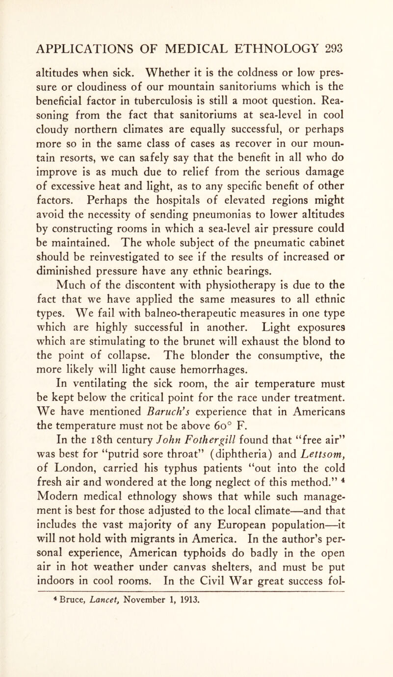 altitudes when sick. Whether it is the coldness or low pres- sure or cloudiness of our mountain sanitoriums which is the beneficial factor in tuberculosis is still a moot question. Rea- soning from the fact that sanitoriums at sea-level in cool cloudy northern climates are equally successful, or perhaps more so in the same class of cases as recover in our moun- tain resorts, we can safely say that the benefit in all who do improve is as much due to relief from the serious damage of excessive heat and light, as to any specific benefit of other factors. Perhaps the hospitals of elevated regions might avoid the necessity of sending pneumonias to lower altitudes by constructing rooms in which a sea-level air pressure could be maintained. The whole subject of the pneumatic cabinet should be reinvestigated to see if the results of increased or diminished pressure have any ethnic bearings. Much of the discontent with physiotherapy is due to the fact that we have applied the same measures to all ethnic types. We fail with balneo-therapeutic measures in one type which are highly successful in another. Light exposures which are stimulating to the brunet will exhaust the blond to the point of collapse. The blonder the consumptive, the more likely will light cause hemorrhages. In ventilating the sick room, the air temperature must be kept below the critical point for the race under treatment. We have mentioned Baruch!s experience that in Americans the temperature must not be above 6o° F. In the 18th century John Fothergill found that “free air” was best for “putrid sore throat” (diphtheria) and Lettsom, of London, carried his typhus patients “out into the cold fresh air and wondered at the long neglect of this method.” 4 Modern medical ethnology shows that while such manage- ment is best for those adjusted to the local climate—and that includes the vast majority of any European population—it will not hold with migrants in America. In the author’s per- sonal experience, American typhoids do badly in the open air in hot weather under canvas shelters, and must be put indoors in cool rooms. In the Civil War great success fol- 4 Bruce, Lancet, November 1, 1913.