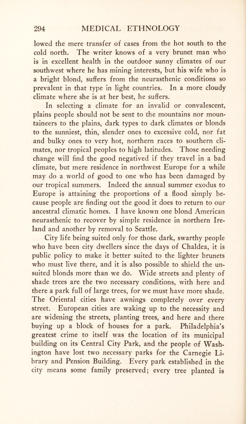 lowed the mere transfer of cases from the hot south to the cold north. The writer knows of a very brunet man who is in excellent health in the outdoor sunny climates of our southwest where he has mining interests, but his wife who is a bright blond, suffers from the neurasthenic conditions so prevalent in that type in light countries. In a more cloudy climate where she is at her best, he suffers. In selecting a climate for an invalid or convalescent, plains people should not be sent to the mountains nor moun- taineers to the plains, dark types to dark climates or blonds to the sunniest, thin, slender ones to excessive cold, nor fat and bulky ones to very hot, northern races to southern cli- mates, nor tropical peoples to high latitudes. Those needing change will find the good negatived if they travel in a bad climate, but mere residence in northwest Europe for a while may do a world of good to one who has been damaged by our tropical summers. Indeed the annual summer exodus to Europe is attaining the proportions of a flood simply be- cause people are finding out the good it does to return to our ancestral climatic homes. I have known one blond American neurasthenic to recover by simple residence in northern Ire- land and another by removal to Seattle. City life being suited only for those dark, swarthy people who have been city dwellers since the days of Chaldea, it is public policy to make it better suited to the lighter brunets who must live there, and it is also possible to shield the un- suited blonds more than we do. Wide streets and plenty of shade trees are the two necessary conditions, with here and there a park full of large trees, for we must have more shade. The Oriental cities have awnings completely over every street. European cities are waking up to the necessity and are widening the streets, planting trees, and here and there buying up a block of houses for a park. Philadelphia’s greatest crime to itself was the location of its municipal building on its Central City Park, and the people of Wash- ington have lost two necessary parks for the Carnegie Li- brary and Pension Building. Every park established in the city means some family preserved; every tree planted is