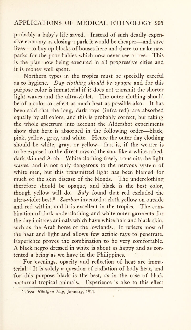 probably a baby’s life saved. Instead of such deadly expen- sive economy as closing a park it would be cheaper—and save lives—to buy up blocks of houses here and there to make new parks for the poor babies which now never see a tree. This is the plan now being executed in all progressive cities and it is money well spent. Northern types in the tropics must be specially careful as to hygiene. Day clothing should he opaque and for this purpose color is immaterial if it does not transmit the shorter light waves and the ultra-violet. The outer clothing should be of a color to reflect as much heat as possible also. It has been said that the long, dark rays (infra-red) are absorbed equally by all colors, and this is probably correct, but taking the whole spectrum into account the Aldershot experiments show that heat is absorbed in the following order—black, pink, yellow, gray, and white. Hence the outer day clothing should be white, gray, or yellow—that is, if the wearer is to be exposed to the direct rays of the sun, like a white-robed, dark-skinned Arab. White clothing freely transmits the light waves, and is not only dangerous to the nervous system of white men, but this transmitted light has been blamed for much of the skin disease of the blonds. The underclothing therefore should be opaque, and black is the best color, though yellow will do. Baly found that red excluded the ultra-violet best.5 Sambon invented a cloth yellow on outside and red within, and it is excellent in the tropics. The com- bination of dark underclothing and white outer garments for the day imitates animals which have white hair and black skin, such as the Arab horse of the lowlands. It reflects most of the heat and light and allows few actinic rays to penetrate. Experience proves the combination to be very comfortable. A black negro dressed in white is about as happy and as con- tented a being as we have in the Philippines. For evenings, opacity and reflection of heat are imma- terial. It is solely a question of radiation of body heat, and for this purpose black is the best, as in the case of black nocturnal tropical animals. Experience is also to this effect 5 Arch. Rontgen Ray, January, 1911.