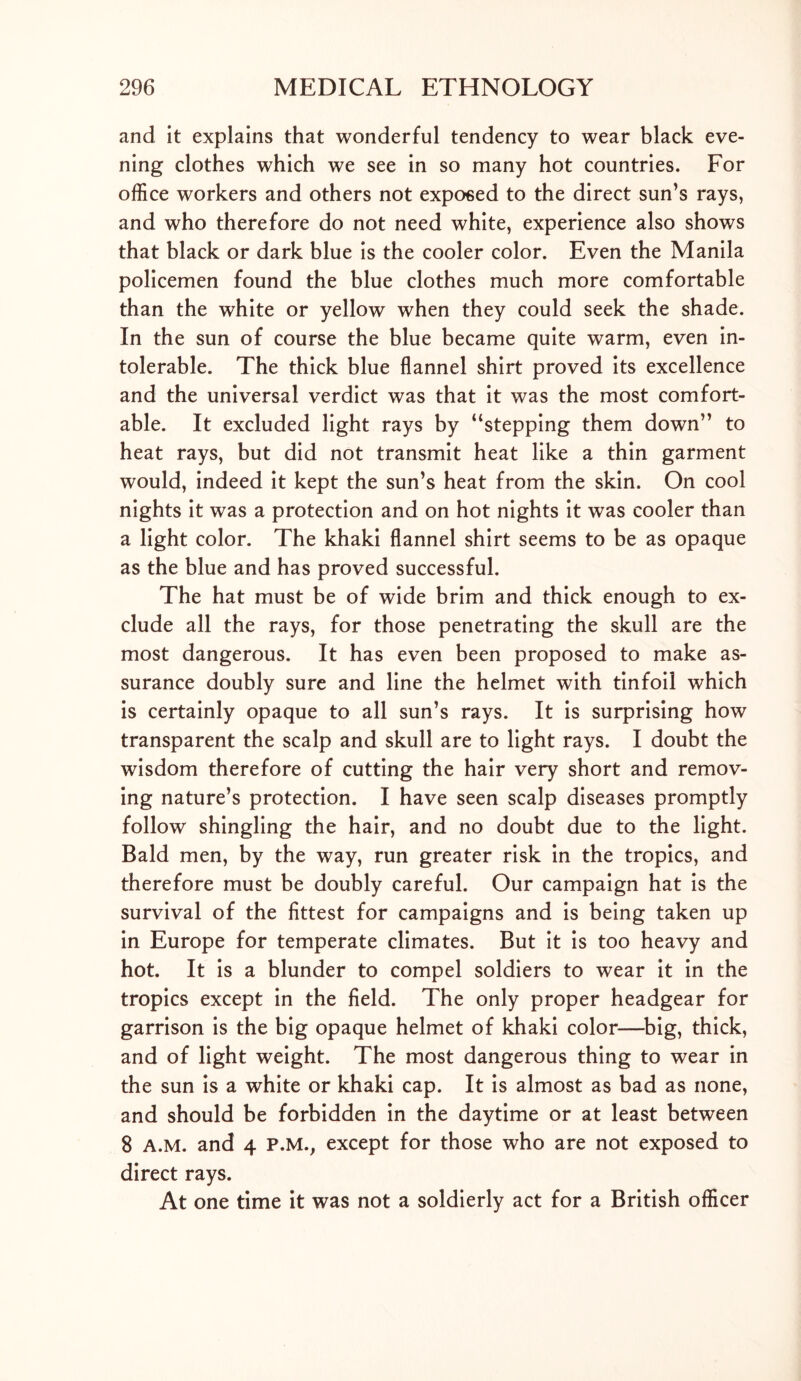and it explains that wonderful tendency to wear black eve- ning clothes which we see in so many hot countries. For office workers and others not exposed to the direct sun’s rays, and who therefore do not need white, experience also shows that black or dark blue is the cooler color. Even the Manila policemen found the blue clothes much more comfortable than the white or yellow when they could seek the shade. In the sun of course the blue became quite warm, even in- tolerable. The thick blue flannel shirt proved its excellence and the universal verdict was that it was the most comfort- able. It excluded light rays by “stepping them down” to heat rays, but did not transmit heat like a thin garment would, indeed it kept the sun’s heat from the skin. On cool nights it was a protection and on hot nights it was cooler than a light color. The khaki flannel shirt seems to be as opaque as the blue and has proved successful. The hat must be of wide brim and thick enough to ex- clude all the rays, for those penetrating the skull are the most dangerous. It has even been proposed to make as- surance doubly sure and line the helmet with tinfoil which is certainly opaque to all sun’s rays. It is surprising how transparent the scalp and skull are to light rays. I doubt the wisdom therefore of cutting the hair very short and remov- ing nature’s protection. I have seen scalp diseases promptly follow shingling the hair, and no doubt due to the light. Bald men, by the way, run greater risk in the tropics, and therefore must be doubly careful. Our campaign hat is the survival of the fittest for campaigns and is being taken up in Europe for temperate climates. But it is too heavy and hot. It is a blunder to compel soldiers to wear it in the tropics except in the field. The only proper headgear for garrison is the big opaque helmet of khaki color—big, thick, and of light weight. The most dangerous thing to wear in the sun is a white or khaki cap. It is almost as bad as none, and should be forbidden in the daytime or at least between 8 A.M. and 4 P.M., except for those who are not exposed to direct rays. At one time it was not a soldierly act for a British officer