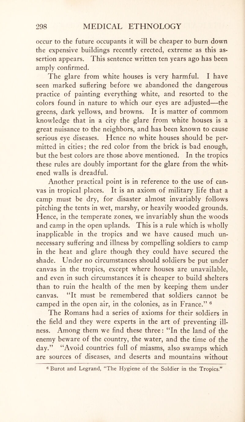 occur to the future occupants it will be cheaper to burn down the expensive buildings recently erected, extreme as this as- sertion appears. This sentence written ten years ago has been amply confirmed. The glare from white houses is very harmful. I have seen marked suffering before we abandoned the dangerous practice of painting everything white, and resorted to the colors found in nature to which our eyes are adjusted—the greens, dark yellows, and browns. It is matter of commom knowledge that in a city the glare from white houses is a great nuisance to the neighbors, and has been known to cause serious eye diseases. Hence no white houses should be per- mitted in cities; the red color from the brick is bad enough, but the best colors are those above mentioned. In the tropics these rules are doubly important for the glare from the whit- ened walls is dreadful. Another practical point is in reference to the use of can- vas in tropical places. It is an axiom of military life that a camp must be dry, for disaster almost invariably follows pitching the tents in wet, marshy, or heavily wooded grounds. Hence, in the temperate zones, we invariably shun the woods and camp in the open uplands. This is a rule which is wholly inapplicable in the tropics and we have caused much un- necessary suffering and illness by compelling soldiers to camp in the heat and glare though they could have secured the shade. Under no circumstances should soldiers be put under canvas in the tropics, except where houses are unavailable, and even in such circumstances it is cheaper to build shelters than to ruin the health of the men by keeping them under canvas. “It must be remembered that soldiers cannot be camped in the open air, in the colonies, as in France.” 6 The Romans had a series of axioms for their soldiers in the field and they were experts in the art of preventing ill- ness. Among them we find these three: “In the land of the enemy beware of the country, the water, and the time of the day.” “Avoid countries full of miasms, also swamps which are sources of diseases, and deserts and mountains without 6 Burot and Legrand, “The Hygiene of the Soldier in the Tropics.