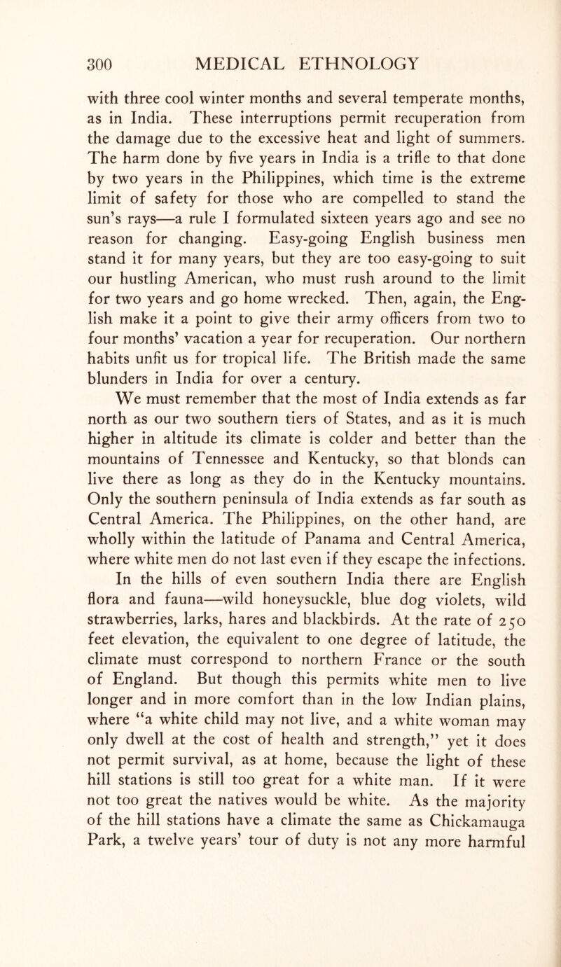 with three cool winter months and several temperate months, as in India. These interruptions permit recuperation from the damage due to the excessive heat and light of summers. The harm done by five years in India is a trifle to that done by two years in the Philippines, which time is the extreme limit of safety for those who are compelled to stand the sun’s rays—a rule I formulated sixteen years ago and see no reason for changing. Easy-going English business men stand it for many years, but they are too easy-going to suit our hustling American, who must rush around to the limit for two years and go home wrecked. Then, again, the Eng- lish make it a point to give their army officers from two to four months’ vacation a year for recuperation. Our northern habits unfit us for tropical life. The British made the same blunders in India for over a century. We must remember that the most of India extends as far north as our two southern tiers of States, and as it is much higher in altitude its climate is colder and better than the mountains of Tennessee and Kentucky, so that blonds can live there as long as they do in the Kentucky mountains. Only the southern peninsula of India extends as far south as Central America. The Philippines, on the other hand, are wholly within the latitude of Panama and Central America, where white men do not last even if they escape the infections. In the hills of even southern India there are English flora and fauna—wild honeysuckle, blue dog violets, wild strawberries, larks, hares and blackbirds. At the rate of 250 feet elevation, the equivalent to one degree of latitude, the climate must correspond to northern France or the south of England. But though this permits white men to live longer and in more comfort than in the low Indian plains, where “a white child may not live, and a white woman may only dwell at the cost of health and strength,” yet it does not permit survival, as at home, because the light of these hill stations is still too great for a white man. If it were not too great the natives would be white. As the majority of the hill stations have a climate the same as Chickamauga Park, a twelve years’ tour of duty is not any more harmful