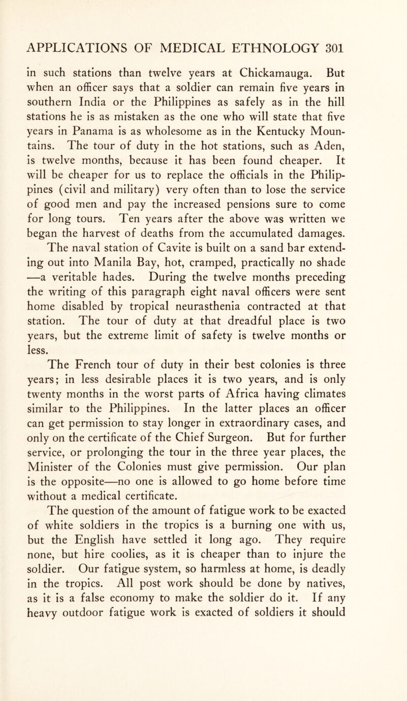 in such stations than twelve years at Chickamauga. But when an officer says that a soldier can remain five years in southern India or the Philippines as safely as in the hill stations he is as mistaken as the one who will state that five years in Panama is as wholesome as in the Kentucky Moun- tains. The tour of duty in the hot stations, such as Aden, is twelve months, because it has been found cheaper. It will be cheaper for us to replace the officials in the Philip- pines (civil and military) very often than to lose the service of good men and pay the increased pensions sure to come for long tours. Ten years after the above was written we began the harvest of deaths from the accumulated damages. The naval station of Cavite is built on a sand bar extend- ing out into Manila Bay, hot, cramped, practically no shade —a veritable hades. During the twelve months preceding the writing of this paragraph eight naval officers were sent home disabled by tropical neurasthenia contracted at that station. The tour of duty at that dreadful place is two years, but the extreme limit of safety is twelve months or less. The French tour of duty in their best colonies is three years; in less desirable places it is two years, and is only twenty months in the worst parts of Africa having climates similar to the Philippines. In the latter places an officer can get permission to stay longer in extraordinary cases, and only on the certificate of the Chief Surgeon. But for further service, or prolonging the tour in the three year places, the Minister of the Colonies must give permission. Our plan is the opposite—no one is allowed to go home before time without a medical certificate. The question of the amount of fatigue work to be exacted of white soldiers in the tropics is a burning one with us, but the English have settled it long ago. They require none, but hire coolies, as it is cheaper than to injure the soldier. Our fatigue system, so harmless at home, is deadly in the tropics. All post work should be done by natives, as it is a false economy to make the soldier do it. If any heavy outdoor fatigue work is exacted of soldiers it should