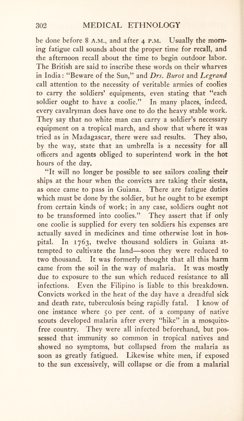 be done before 8 A.M., and after 4 p.m. Usually the morn- ing fatigue call sounds about the proper time for recall, and the afternoon recall about the time to begin outdoor labor. The British are said to inscribe these words on their wharves in India: “Beware of the Sun,” and Drs. Burot and Legrand call attention to the necessity of veritable armies of coolies to carry the soldiers’ equipments, even stating that “each soldier ought to have a coolie.” In many places, indeed, every cavalryman does have one to do the heavy stable work. They say that no white man can carry a soldier’s necessary equipment on a tropical march, and show that where it was tried as in Madagascar, there were sad results. They also, by the way, state that an umbrella is a necessity for all officers and agents obliged to superintend work in the hot hours of the day. “It will no longer be possible to see sailors coaling their ships at the hour when the convicts are taking their siesta, as once came to pass in Guiana. There are fatigue duties which must be done by the soldier, but he ought to be exempt from certain kinds of work; in any case, soldiers ought not to be transformed into coolies.” They assert that if only one coolie is supplied for every ten soldiers his expenses are actually saved in medicines and time otherwise lost in hos- pital. In 1763, twelve thousand soldiers in Guiana at- tempted to cultivate the land—soon they were reduced to two thousand. It was formerly thought that all this harm came from the soil in the way of malaria. It was mostly due to exposure to the sun which reduced resistance to all infections. Even the Filipino is liable to this breakdown. Convicts worked in the heat of the day have a dreadful sick and death rate, tuberculosis being rapidly fatal. I know of one instance where 50 per cent, of a company of native scouts developed malaria after every “hike” in a mosquito- free country. They were all infected beforehand, but pos- sessed that immunity so common in tropical natives and showed no symptoms, but collapsed from the malaria as soon as greatly fatigued. Likewise white men, if exposed to the sun excessively, will collapse or die from a malarial