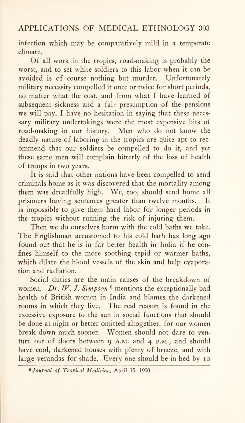 infection which may be comparatively mild in a temperate climate. Of all work in the tropics, road-making is probably the worst, and to set white soldiers to this labor when it can be avoided is of course nothing but murder. Unfortunately military necessity compelled it once or twice for short periods, no matter what the cost, and from what I have learned of subsequent sickness and a fair presumption of the pensions we will pay, I have no hesitation in saying that these neces- sary military undertakings were the most expensive bits of road-making in our history. Men who do not know the deadly nature of laboring in the tropics are quite apt to rec- ommend that our soldiers be compelled to do it, and yet these same men will complain bitterly of the loss of health of troops in two years. It is said that other nations have been compelled to send criminals home as it was discovered that the mortality among them was dreadfully high. We, too, should send home all prisoners having sentences greater than twelve months. It is impossible to give them hard labor for longer periods in the tropics without running the risk of injuring them. Then we do ourselves harm with the cold baths we take. The Englishman accustomed to his cold bath has long ago found out that he is in far better health in India if he con- fines himself to the more soothing tepid or warmer baths, which dilate the blood vessels of the skin and help evapora- tion and radiation. Social duties are the main causes of the breakdown of women. Dr. fV. J. Simpson 8 mentions the exceptionally bad health of British women in India and blames the darkened rooms in which they live. The real reason is found in the excessive exposure to the sun in social functions that should be done at night or better omitted altogether, for our women break down much sooner. Women should not dare to ven- ture out of doors between 9 a.m. and 4 p.m.; and should have cool, darkened houses with plenty of breeze, and with large verandas for shade. Every one should be in bed by 10