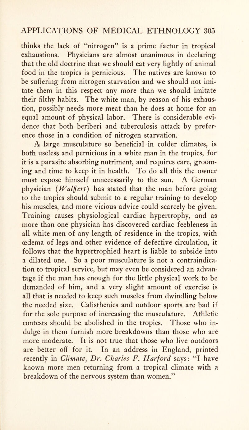 thinks the lack of “nitrogen” is a prime factor in tropical exhaustions. Physicians are almost unanimous in declaring that the old doctrine that we should eat very lightly of animal food in the tropics is pernicious. The natives are known to be suffering from nitrogen starvation and we should not imi- tate them in this respect any more than we should imitate their filthy habits. The white man, by reason of his exhaus- tion, possibly needs more meat than he does at home for an equal amount of physical labor. There is considerable evi- dence that both beriberi and tuberculosis attack by prefer- ence those in a condition of nitrogen starvation. A* large musculature so beneficial in colder climates, is both useless and pernicious in a white man in the tropics, for it is a parasite absorbing nutriment, and requires care, groom- ing and time to keep it in health. To do all this the owner must expose himself unnecessarily to the sun. A German physician (Walffert) has stated that the man before going to the tropics should submit to a regular training to develop his muscles, and more vicious advice could scarcely be given. Training causes physiological cardiac hypertrophy, and as more than one physician has discovered cardiac feebleness in all white men of any length of residence in the tropics, with oedema of legs and other evidence of defective circulation, it follows that the hypertrophied heart is liable to subside into a dilated one. So a poor musculature is not a contraindica- tion to tropical service, but may even be considered an advan- tage if the man has enough for the little physical work to be demanded of him, and a very slight amount of exercise is all that is needed to keep such muscles from dwindling below the needed size. Calisthenics and outdoor sports are bad if for the sole purpose of increasing the musculature. Athletic contests should be abolished in the tropics. Those who in- dulge in them furnish more breakdowns than those who are more moderate. It is not true that those who live outdoors are better off for it. In an address in England, printed recently in Climatef Dr. Charles F. Harford says: “I have known more men returning from a tropical climate with a breakdown of the nervous system than women.”