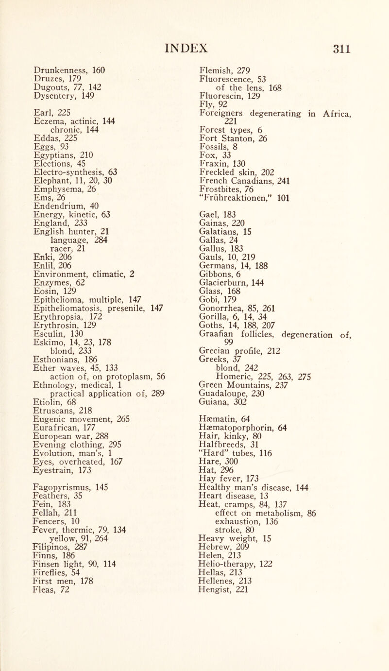 Drunkenness, 160 Druzes, 179 Dugouts, 77, 142 Dysentery, 149 Earl, 225 Eczema, actinic, 144 chronic, 144 Eddas, 225 Eggs, 93 Egyptians, 210 Elections, 45 Electro-synthesis, 63 Elephant, 11, 20, 30 Emphysema, 26 Ems, 26 Endendrium, 40 Energy, kinetic, 63 England, 233 English hunter, 21 language, 284 racer, 21 Enki, 206 Enlil, 206 Environment, climatic, 2 Enzymes, 62 Eosin, 129 Epithelioma, multiple, 147 Epitheliomatosis, presenile, 147 Erythropsia, 172 Erythrosin, 129 Esculin, 130 Eskimo, 14, 23, 178 blond, 233 Esthonians, 186 Ether waves, 45, 133 action of, on protoplasm, 56 Ethnology, medical, 1 practical application of, 289 Etiolin, 68 Etruscans, 218 Eugenic movement, 265 Eurafrican, 177 European war, 288 Evening clothing, 295 Evolution, man’s, 1 Eyes, overheated, 167 Eyestrain, 173 Fagopyrismus, 145 Feathers, 35 Fein, 183 Fellah, 211 Fencers, 10 Fever, thermic, 79, 134 yellow, 91, 264 Filipinos, 287 Finns, 186 Finsen light, 90, 114 Fireflies, 54 First men, 178 Fleas, 72 Flemish, 279 Fluorescence, 53 of the lens, 168 Fluorescin, 129 Fly, 92 Foreigners degenerating in Africa, 221 Forest types, 6 Fort Stanton, 26 Fossils, 8 Fox, 33 Fraxin, 130 Freckled skin, 202 French Canadians, 241 Frostbites, 76 “Friihreaktionen,” 101 Gael, 183 Gainas, 220 Galatians, 15 Gallas, 24 Gallus, 183 Gauls, 10, 219 Germans, 14, 188 Gibbons, 6 Glacierburn, 144 Glass, 168 Gobi, 179 Gonorrhea, 85, 261 Gorilla, 6, 14, 34 Goths, 14, 188, 207 Graafian follicles, degeneration of, 99 Grecian profile, 212 Greeks, 37 blond, 242 Homeric, 225, 263, 275 Green Mountains, 237 Guadaloupe, 230 Guiana, 302 Haematin, 64 Haematoporphorin, 64 Hair, kinky, 80 Halfbreeds, 31 “Hard” tubes, 116 Hare, 300 Hat, 296 Hay fever, 173 Healthy man’s disease, 144 Heart disease, 13 Heat, cramps, 84, 137 effect on metabolism, 86 exhaustion, 136 stroke, 80 Heavy weight, 15 Hebrew, 209 Helen, 213 Helio-therapy, 122 Hellas, 213 Hellenes, 213 Hengist, 221