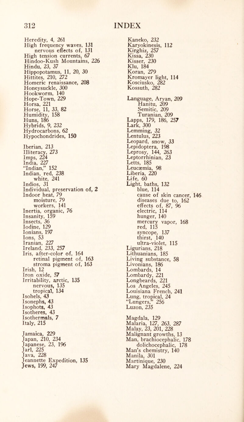 Heredity, 4, 261 High frequency waves, 131 nervous effects of, 131 High tension currents, 67 Hindoo-Kush Mountains, 226 Hindu, 23, 37 Hippopotamus, 11, 20, 30 Hittites, 210, 272 Homeric renaissance, 208 Honeysuckle, 300 Hookworm, 140 Hope-Town, 229 Horsa, 221 Horse, 11, 33, 82 Humidity, 158 Huns, 186 Hybrids, 9, 232 Hydrocarbons, 62 Hypochondrides, 150 Iberian, 213 Illiteracy, 273 Imps, 224 India, 227 “Indian,” 152 Indian, red, 238 white, 241 Indios, 31 Individual, preservation of, 2 Indoor heat, 79 moisture, 79 workers, 141 Inertia, organic, 76 Insanity, 159 Insects, 36 Iodine, 129 Ionians, 197 Ions, 53 Iranian, 227 Ireland, 233, 257 Iris, after-color of, 164 retinal pigment of, 163 stroma pigment of, 163 Irish, 12 Iron oxide, 57 Irritability, arctic, 135 nervous, 135 tropical, 134 Isohels, 43 Isonephs, 43 Isophots, 43 Isotheres, 43 Isothermals, 7 Italy, 215 Jamaica, 229 Japan, 210, 234 Japanese, 23, 196 Jarl, 225 Java, 228 Jeannette Expedition, 135 Jews, 199, 247 Kaneko, 232 Karyokinesis, 112 Kirghiz, 257 Kissa, 230 Kisser, 230 Klu, 184 Koran, 279 Kromayer light, 114 Kosciusko, 282 Kossuth, 282 Language, Aryan, 209 Hanitu, 209 Semitic, 209 Turanian, 209 Lapps, 179, 186, 257 Lark, 300 Lemming, 32 Lentulus, 223 Leopard, snow, 33 Lepidoptera, 198 Leprosy, 144, 263 Leptorrhinian, 23 Letts, 185 Leucaemia, 98 Liberia, 220 Life, 60 Light, baths, 132 blue, 114 cause of skin cancer, diseases due to, 162 effects of, 87, 96 electric, 114 hunger, 140 mercury vapor, 168 red, 115 syncope, 137 thirst, 140 ultra-violet, 115 Ligurians, 218 Lithuanians, 185 Living substance, 58 Livonians, 186 Lombards, 14 Lombardy, 221 Longbeards, 221 Los Angeles, 245 Louisiana French, 241 Lung, tropical, 24 “Lungers,” 256 Luzon, 235 Magdala, 129 Malaria, 127, 263, 287 Malay, 23, 201, 228 Malignant growths, 13 Man, brachiocephalic, 178 dolichocephalic, 178 Man’s chemistry, 140 Manila, 301 Martinique, 230 Mary Magdalene, 224