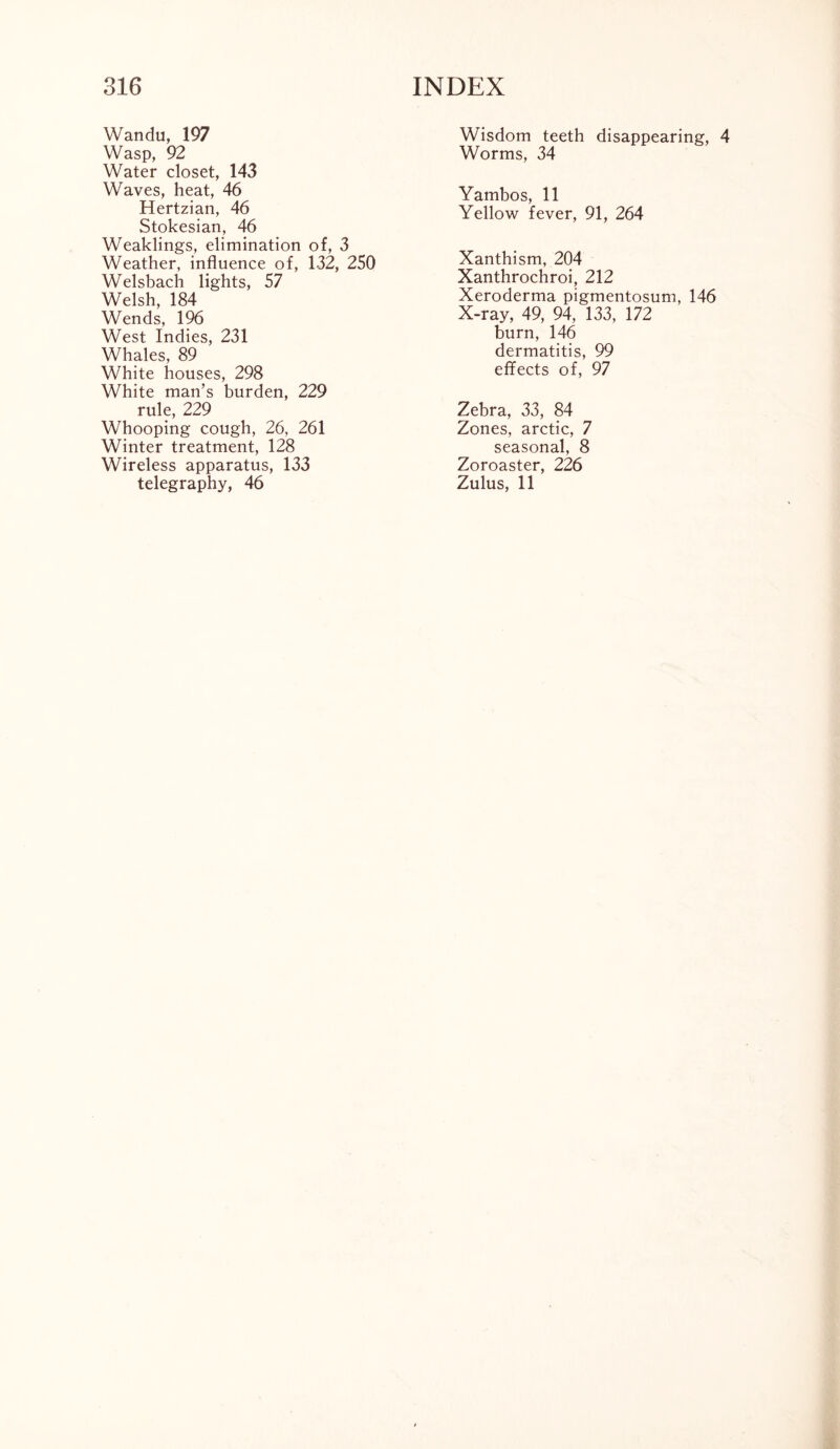 Wandu, 197 Wasp, 92 Water closet, 143 Waves, heat, 46 Hertzian, 46 Stokesian, 46 Weaklings, elimination of, 3 Weather, influence of, 132, 250 Welsbach lights, 57 Welsh, 184 Wends, 196 West Indies, 231 Whales, 89 White houses, 298 White man’s burden, 229 rule, 229 Whooping cough, 26, 261 Winter treatment, 128 Wireless apparatus, 133 telegraphy, 46 Wisdom teeth disappearing, 4 Worms, 34 Yambos, 11 Yellow fever, 91, 264 Xanthism, 204 Xanthrochroi, 212 Xeroderma pigmentosum, 146 X-ray, 49, 94, 133, 172 burn, 146 dermatitis, 99 effects of, 97 Zebra, 33, 84 Zones, arctic, 7 seasonal, 8 Zoroaster, 226 Zulus, 11