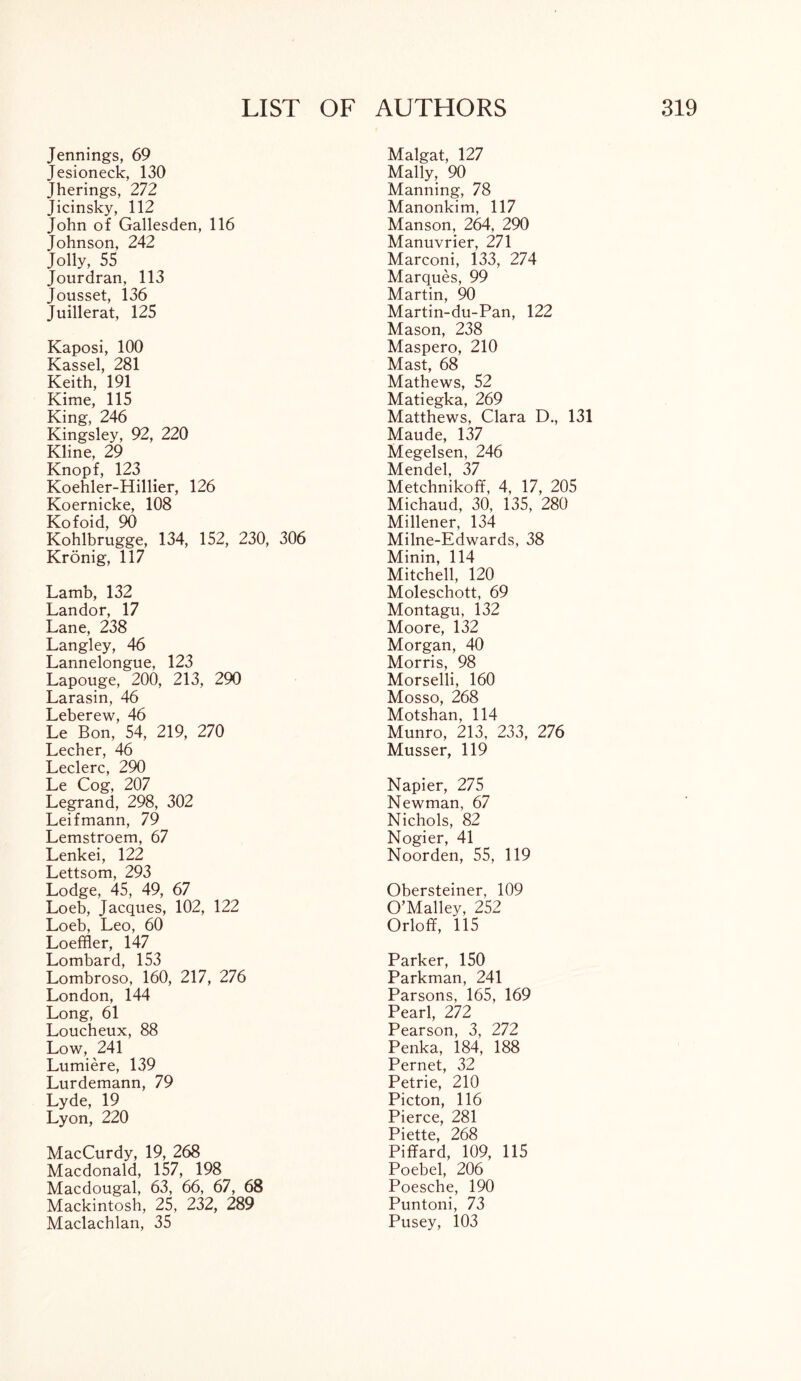 Jennings, 69 Jesioneck, 130 Jherings, 272 Jicinsky, 112 John of Gallesden, 116 Johnson, 242 Jolly, 55 Jourdran, 113 Jousset, 136 Juillerat, 125 Kaposi, 100 Kassel, 281 Keith, 191 Kime, 115 King, 246 Kingsley, 92, 220 Kline, 29 Knopf, 123 Koehler-Hillier, 126 Koernicke, 108 Kofoid, 90 Kohlbrugge, 134, 152, 230, 306 Kronig, 117 Lamb, 132 Landor, 17 Lane, 238 Langley, 46 Lannelongue, 123 Lapouge, 200, 213, 290 Larasin, 46 Leberew, 46 Le Bon, 54, 219, 270 Lecher, 46 Leclerc, 290 Le Cog, 207 Legrand, 298, 302 Leifmann, 79 Lemstroem, 67 Lenkei, 122 Lettsom, 293 Lodge, 45, 49, 67 Loeb, Jacques, 102, 122 Loeb, Leo, 60 Loeffler, 147 Lombard, 153 Lombroso, 160, 217, 276 London, 144 Long, 61 Loucheux, 88 Low, 241 Lumiere, 139 Lurdemann, 79 Lyde, 19 Lyon, 220 MacCurdy, 19, 268 Macdonald, 157, 198 Macdougal, 63, 66, 67, 68 Mackintosh, 25, 232, 289 Maclachlan, 35 Malgat, 127 Mally, 90 Manning, 78 Manonkim, 117 Man son, 264, 290 Manuvrier, 271 Marconi, 133, 274 Marques, 99 Martin, 90 Martin-du-Pan, 122 Mason, 238 Maspero, 210 Mast, 68 Mathews, 52 Matiegka, 269 Matthews, Clara D., 131 Maude, 137 Megelsen, 246 Mendel, 37 Metchnikoff, 4, 17, 205 Michaud, 30, 135, 280 Millener, 134 Milne-Edwards, 38 Minin, 114 Mitchell, 120 Moleschott, 69 Montagu, 132 Moore, 132 Morgan, 40 Morris, 98 Morselli, 160 Mosso, 268 Motshan, 114 Munro, 213, 233, 276 Musser, 119 Napier, 275 Newman, 67 Nichols, 82 Nogier, 41 Noorden, 55, 119 Obersteiner, 109 O’Malley, 252 Orloff, 115 Parker, 150 Parkman, 241 Parsons, 165, 169 Pearl, 272 Pearson, 3, 272 Penka, 184, 188 Pernet, 32 Petrie, 210 Picton, 116 Pierce, 281 Piette, 268 Piffard, 109, 115 Poebel, 206 Poesche, 190 Puntoni, 73 Pusey, 103