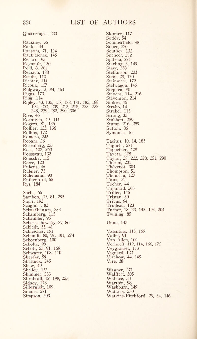 Quatrefages, 233 Ramaley, 36 Ranke, 44 Ransom, 71, 124 Raubitschek, 145 Redard, 95 Regnault, 130 Reid, 8, 261 Reinach, 188 Rendu, 113 Richter, 114 Ricoux, 157 Ridgway, 3, 84, 164 Riggs, 173 Ring, 114 Ripley, 43, 136, 157, 178, 181, 185, 188, 194, 202, 209, 212, 218, 223, 232, 248, 279, 282, 290, 306 Rive, 46 Roentgen, 49, 111 Rogers, 81, 136 Rollier, 122, 136 Rollins, 172 Romero, 235 Rooarz, 26 Rosenberg, 255 Ross, 127, 263 Rousseau, 132 Roussky, 115 Rowe, 120 Rubens, 46 Rubner, 73 Ruhemann, 90 Rutherford, 55 Rys, 184 Sachs, 66 Sambon, 29, 81, 295 Sapir, 192 Scaghosi, 82 Schaafhausen, 233 Schamberg, 115 Schauffler, 95 Schereschewsky, 79, 86 Schiedt, 35, 41 Schleicher, 191 Schmidt, 80, 97, 101, 274 Schoenberg, 100 Scholtz, 98 Schott, 53, 91, 169 Schwartz, 108, 110 Shaefer, 59 Shattuck, 245 Shaw, 49 Shelley, 132 Shimmer, 233 Shrubsall, 12, 198, 255 Sidney, 278 Silbergleit, 109 Simms, 271 Simpson, 303 Skinner, 117 Soddy, 54 Sommerfield, 49 Soper, 270 Southey, 132 Spencer, 232 Spitzka, 271 Starling, 3, 145 Starr, 238 Steffanson, 233 Stein, 29, 170 Steinmetz, 172 Stelwagon, 146 Stephen, 80 Stevens, 114, 216 Stevenson, 214 Stokes, 46 Strabo, 14 Strebel, 113 Strong, 35 Stubbert, 259 Stump, 216, 299 Sutton, 86 Symonds, 16 Tacitus, 10, 14, 183 Taguchi, 271 Tappeiner, 129 Tavera, 228 Taylor, 28, 222, 228, 251, 290 Theron, 231 Thevenot, 304 Thompson, 51 Thomson, 127 Titus, 94 Tocher, 44 Topinard, 203 Triller, 145 Tristan, 30 Trivus, 94 Trudeau, 123 Turner, 18, 23, 145, 193, 204 Twining, 85 Unna, 147 Valentine, 113, 169 Vallet, 91 Van Allen, 100 Verhoeff, 112, 114, 166, 175 Veygrasset, 113 Vignard, 122 Virchow, 44, 145 Vire, 38 Wagner, 271 Walffert, 305 Wallace, 33 Warthin, 98 Washburn, 149 Watkins, 250 Watkins-Pitchford, 25, 34, 146