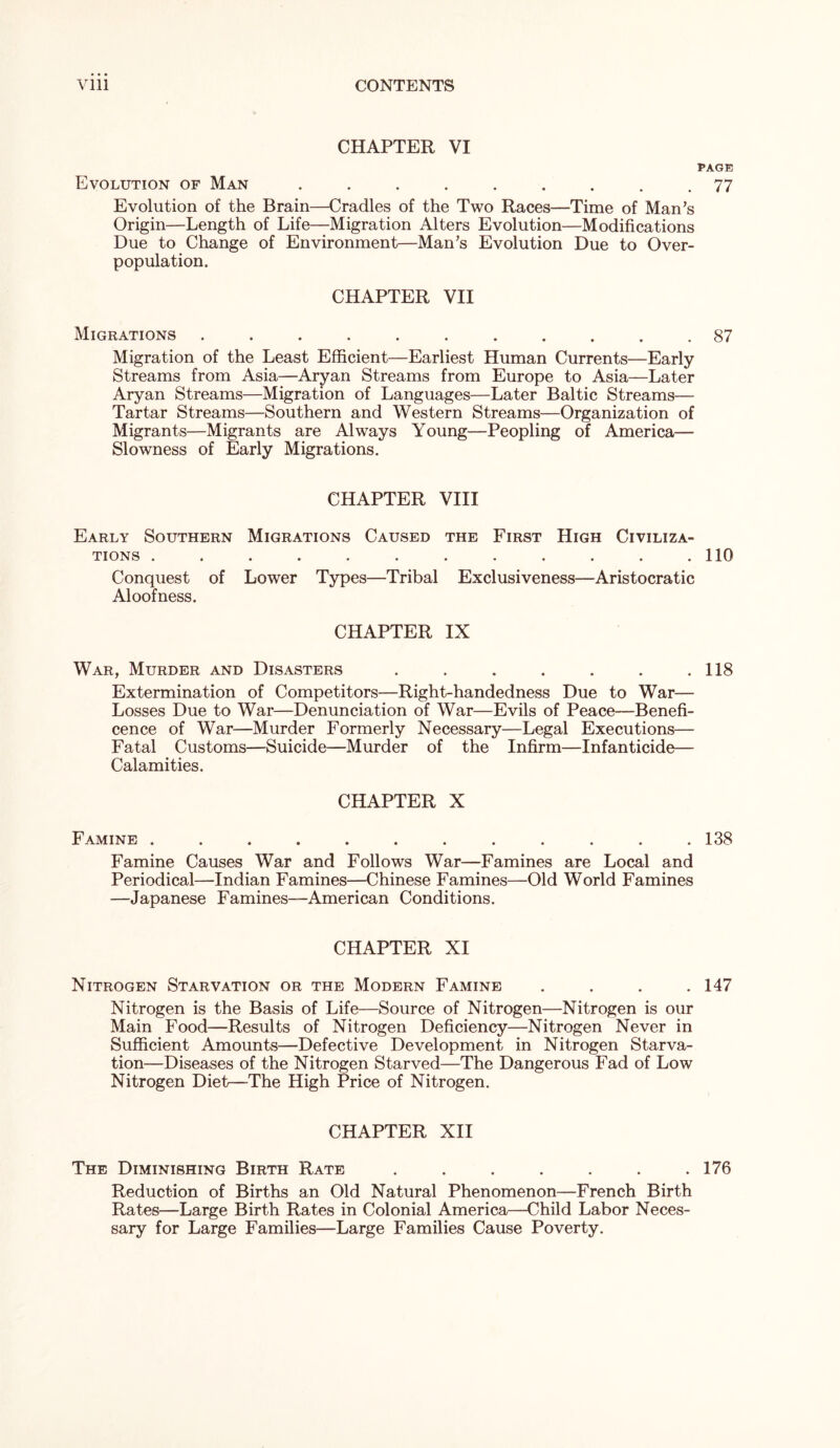 CHAPTER VI PAGE Evolution of Man ......... 77 Evolution of the Brain—Cradles of the Two Races—Time of Man’s Origin—Length of Life—Migration Alters Evolution—Modifications Due to Change of Environment—Man’s Evolution Due to Over- population. CHAPTER VII Migrations ........... 87 Migration of the Least Efficient—Earliest Human Currents—Early Streams from Asia—Aryan Streams from Europe to Asia—Later Aryan Streams—Migration of Languages—Later Baltic Streams— Tartar Streams—Southern and Western Streams—Organization of Migrants—Migrants are Always Young—Peopling of America— Slowness of Early Migrations. CHAPTER VIII Early Southern Migrations Caused the First High Civiliza- tions . . . . . . . . . . . .110 Conquest of Lower Types—Tribal Exclusiveness—Aristocratic Aloofness. CHAPTER IX War, Murder and Disasters . . . . . . .118 Extermination of Competitors—Right-handedness Due to War— Losses Due to War—Denunciation of War—Evils of Peace—Benefi- cence of War—Murder Formerly Necessary—Legal Executions— Fatal Customs—Suicide—Murder of the Infirm—Infanticide— Calamities. CHAPTER X Famine ............ 138 Famine Causes War and Follows War—Famines are Local and Periodical—Indian Famines—Chinese Famines—Old World Famines —Japanese Famines—American Conditions. CHAPTER XI Nitrogen Starvation or the Modern Famine . . . .147 Nitrogen is the Basis of Life—Source of Nitrogen—Nitrogen is our Main Food—Results of Nitrogen Deficiency—Nitrogen Never in Sufficient Amounts—Defective Development in Nitrogen Starva- tion—Diseases of the Nitrogen Starved—The Dangerous Fad of Low Nitrogen Diet—-The High Price of Nitrogen. CHAPTER XII The Diminishing Birth Rate ....... 176 Reduction of Births an Old Natural Phenomenon—French Birth Rates—Large Birth Rates in Colonial America—Child Labor Neces- sary for Large Families—Large Families Cause Poverty.