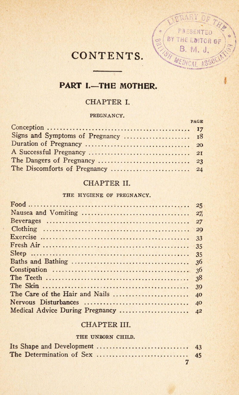 CONTENTS ^ V ■v ' i’ -a / __ _ ?;s '4>\ SSNTCa - N 1 • l % ( ® ‘ ^ £ f - 8 i TOfl 13 F > j V^L B. M. J. Z2V •r«\:' <HHotcicW?: PART I—THE MOTHER. CHAPTER I. PREGNANCY. Conception. Signs and Symptoms of Pregnancy . Duration of Pregnancy. A Successful Pregnancy. The Dangers of Pregnancy. The Discomforts of Pregnancy. CHAPTER II. THE HYGIENE OF PREGNANCY. Food. Nausea and Vomiting . Beverages . Clothing .. Exercise . Fresh Air. Sleep . Baths and Bathing. Constipation . The Teeth . The Skin... The Care of the Hair and Nails. Nervous Disturbances . Medical Advice During Pregnancy. CHAPTER III. THE UNBORN CHILD. Its Shape and Development. The Determination of Sex . PAGE 17 18 20 21 23 24 25 2^ 27 29 33 35 35 36 36 38 39 40 40 42 43 45 I ?