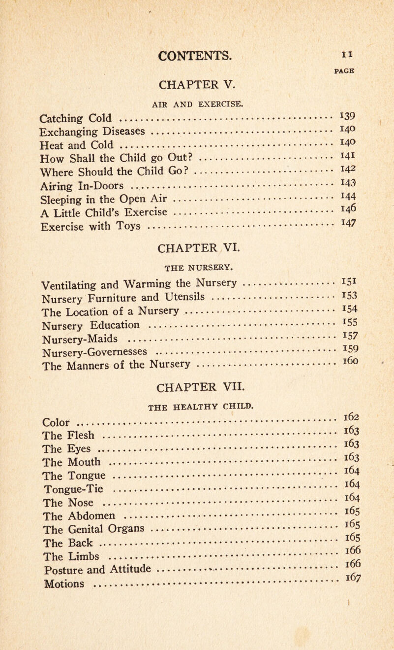 CHAPTER V. AIR AND EXERCISE. Catching Cold ... Exchanging Diseases. Heat and Cold . How Shall the Child go Out? . Where Should the Child Go?. Airing In-Doors .. Sleeping in the Open Air. A Little Child’s Exercise . Exercise with Toys . CHAPTER VI. THE NURSERY. Ventilating and Warming the Nursery .. Nursery Furniture and Utensils . The Location of a Nursery. Nursery Education . Nursery-Maids . Nursery-Governesses . The Manners of the Nursery. CHAPTER VII. THE HEALTHY CHILD. Color . The Flesh . The Eyes . The Mouth . The Tongue . Tongue-Tie . The Nose . The Abdomen . The Genital Organs. The Back . The Limbs . Posture and Attitude... Motions ... PAGE .. 139 .. 140 .. 140 .. 141 .. 142 .. 143 .. 144 .. 146 .. 147 151 153 154 155 157 159 160 . 162 . 163 . 163 . 163 . 164 . 164 . 164 . 165 . 165 . 165 . 166 . 166 . 167