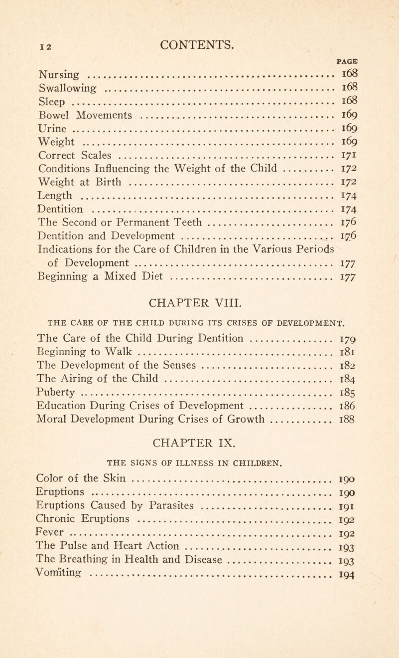 PAGE Nursing ... 168 Swallowing . 168 Sleep . 168 Bowel Movements . 169 Urine. 169 Weight . 169 Correct Scales . 171 Conditions Influencing the Weight of the Child. 172 Weight at Birth . 172 Length . 174 Dentition ... 174 The Second or Permanent Teeth. 176 Dentition and Development . 176 Indications for the Care of Children in the Various Periods of Development. 177 Beginning a Mixed Diet . 177 CHAPTER VIII. THE CARE OF THE CHILD DURING ITS CRISES OF DEVELOPMENT. The Care of the Child During Dentition... 179 Beginning to Walk. 181 The Development of the Senses. 182 The Airing of the Child . 184 Puberty. 185 Education During Crises of Development. 186 Moral Development During Crises of Growth. 188 CHAPTER IX. THE SIGNS OF ILLNESS IN CHILDREN. Color of the Skin. 190 Eruptions . 190 Eruptions Caused by Parasites . 191 Chronic Eruptions . 192 Fever. 192 The Pulse and Heart Action. 193 The Breathing in Health and Disease. 193 Vomiting . 194