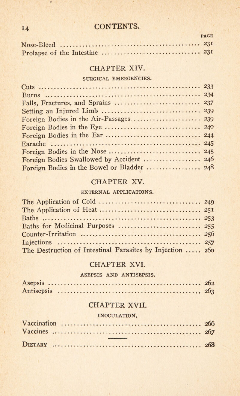 PAGE Nose-Bleed . 23x Prolapse of the Intestine. 23l CHAPTER XIV. SURGICAL EMERGENCIES. Cuts .. 233 Burns . 234 Falls, Fractures, and Sprains . 237 Setting an Injured Limb . 239 Foreign Bodies in the Air-Passages. 239 Foreign Bodies in the Eye. 240 Foreign Bodies in the Ear. 244 Earache . 245 Foreign Bodies in the Nose. 245 Foreign Bodies Swallowed by Accident. 246 Foreign Bodies in the Bowel or Bladder. 248 CHAPTER XV. EXTERNAL APPLICATIONS. The Application of Cold. 249 The Application of Heat. 251 Baths . 253 Baths for Medicinal Purposes . 255 Counter-Irritation . 256 Injections . 257 The Destruction of Intestinal Parasites by Injection.260 CHAPTER XVI. ASEPSIS AND ANTISEPSIS. Asepsis . 262 Antisepsis . 263 CHAPTER XVII. INOCULATION. Vaccination . 266 Vaccines . 267 Dietary 268