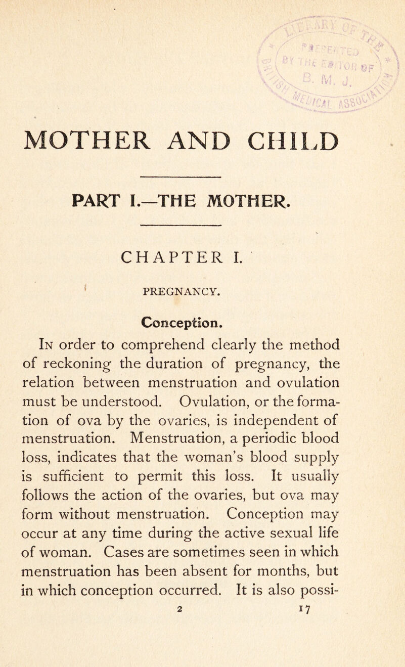 MOTHER AND CHILD PART I.—THE MOTHER. CHAPTER I. PREGNANCY. Conception. In order to comprehend clearly the method of reckoning the duration of pregnancy, the relation between menstruation and ovulation must be understood. Ovulation, or the forma¬ tion of ova by the ovaries, is independent of menstruation. Menstruation, a periodic blood loss, indicates that the woman’s blood supply is sufficient to permit this loss. It usually follows the action of the ovaries, but ova may form without menstruation. Conception may occur at any time during the active sexual life of woman. Cases are sometimes seen in which menstruation has been absent for months, but in which conception occurred. It is also possi-