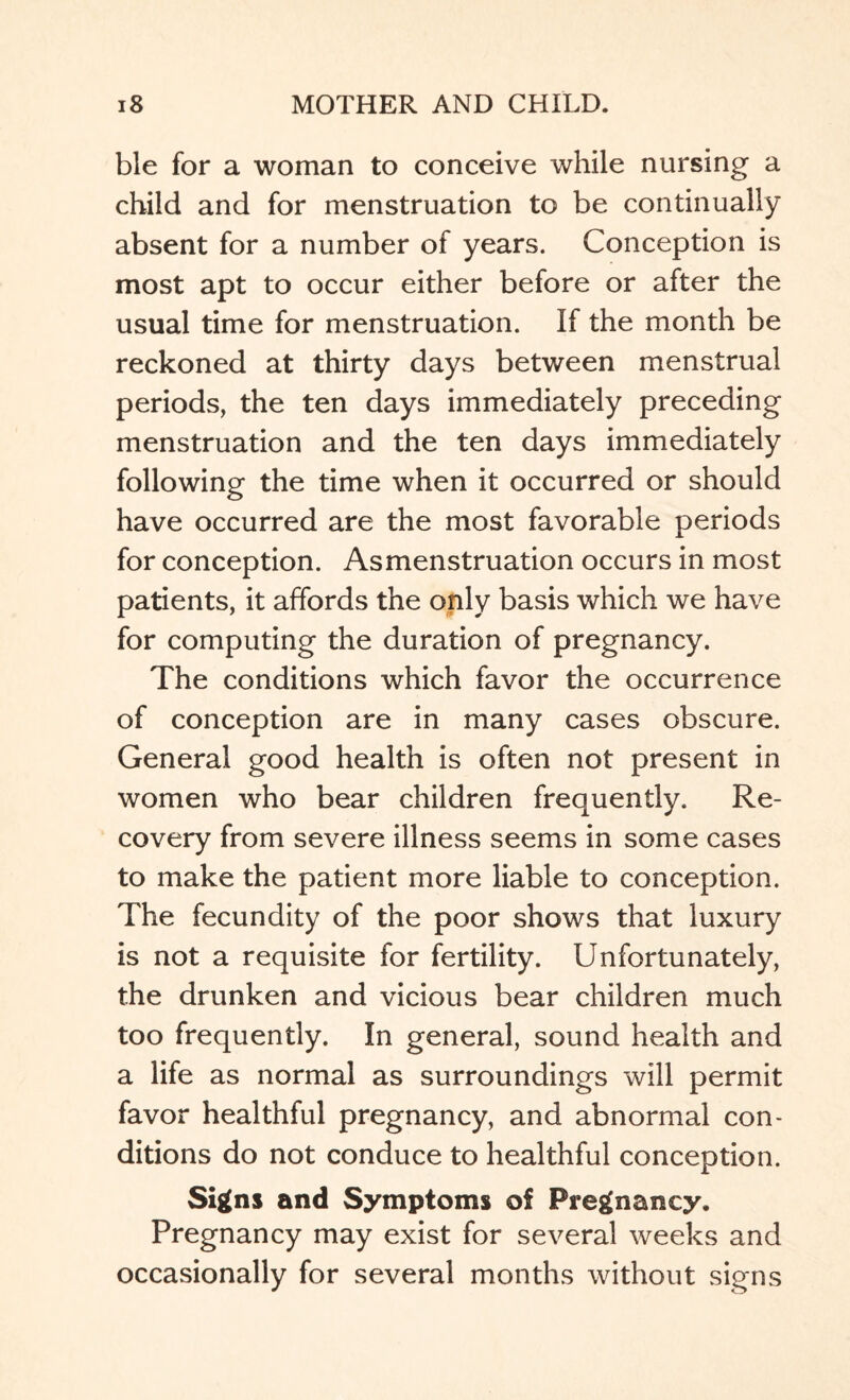 ble for a woman to conceive while nursing a child and for menstruation to be continually absent for a number of years. Conception is most apt to occur either before or after the usual time for menstruation. If the month be reckoned at thirty days between menstrual periods, the ten days immediately preceding menstruation and the ten days immediately following the time when it occurred or should have occurred are the most favorable periods for conception. Asmenstruation occurs in most patients, it affords the only basis which we have for computing the duration of pregnancy. The conditions which favor the occurrence of conception are in many cases obscure. General good health is often not present in women who bear children frequently. Re¬ covery from severe illness seems in some cases to make the patient more liable to conception. The fecundity of the poor shows that luxury is not a requisite for fertility. Unfortunately, the drunken and vicious bear children much too frequently. In general, sound health and a life as normal as surroundings will permit favor healthful pregnancy, and abnormal con¬ ditions do not conduce to healthful conception. Signs and Symptoms of Pregnancy. Pregnancy may exist for several weeks and occasionally for several months without signs