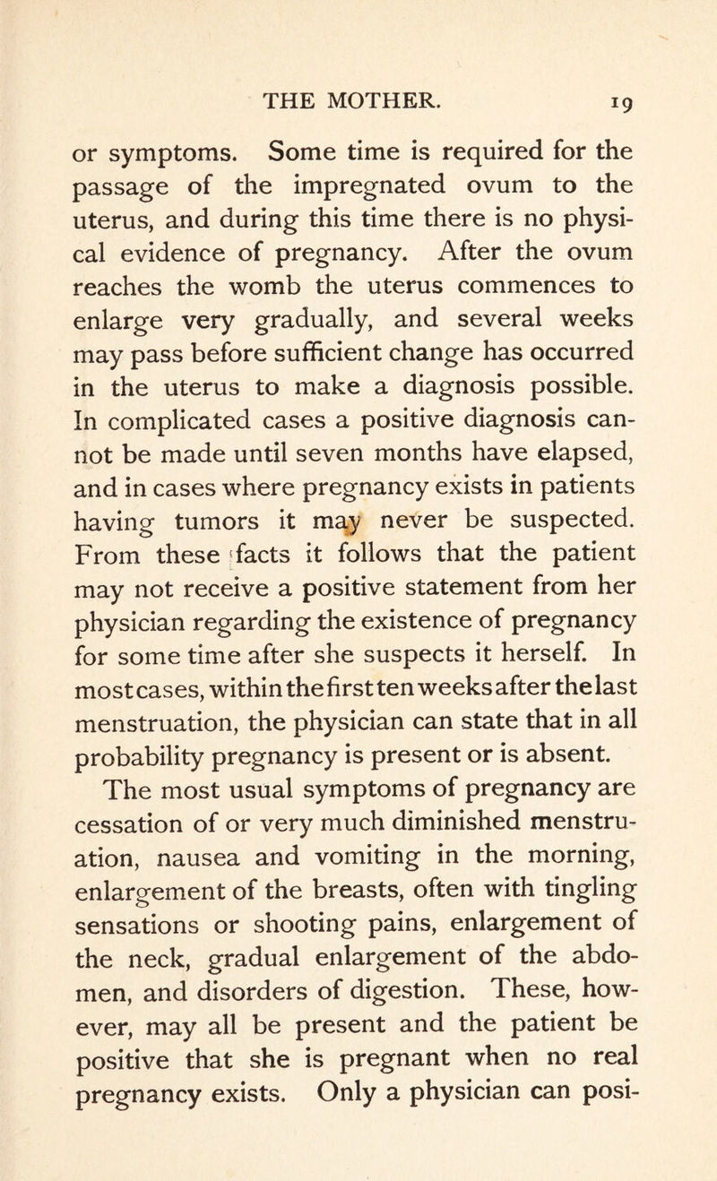 *9 or symptoms. Some time is required for the passage of the impregnated ovum to the uterus, and during this time there is no physi¬ cal evidence of pregnancy. After the ovum reaches the womb the uterus commences to enlarge very gradually, and several weeks may pass before sufficient change has occurred in the uterus to make a diagnosis possible. In complicated cases a positive diagnosis can¬ not be made until seven months have elapsed, and in cases where pregnancy exists in patients having tumors it ma.y never be suspected. From these Efacts it follows that the patient may not receive a positive statement from her physician regarding the existence of pregnancy for some time after she suspects it herself. In most cases, within the first ten weeks after the last menstruation, the physician can state that in all probability pregnancy is present or is absent. The most usual symptoms of pregnancy are cessation of or very much diminished menstru¬ ation, nausea and vomiting in the morning, enlargement of the breasts, often with tingling sensations or shooting pains, enlargement of the neck, gradual enlargement of the abdo¬ men, and disorders of digestion. These, how¬ ever, may all be present and the patient be positive that she is pregnant when no real pregnancy exists. Only a physician can posi-
