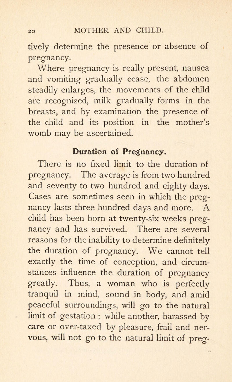 tively determine the presence or absence of pregnancy. Where pregnancy is really present, nausea and vomiting gradually cease, the abdomen steadily enlarges, the movements of the child are recognized, milk gradually forms in the breasts, and by examination the presence of the child and its position in the mother’s womb may be ascertained. Duration of Pregnancy. There is no fixed limit to the duration of pregnancy. The average is from two hundred and seventy to two hundred and eighty days. Cases are sometimes seen in which the preg¬ nancy lasts three hundred days and more. A child has been born at twenty-six weeks preg¬ nancy and has survived. There are several reasons for the inability to determine definitely the duration of pregnancy. We cannot tell exactly the time of conception, and circum¬ stances influence the duration of pregnancy greatly. Thus, a woman who is perfectly tranquil in mind, sound in body, and amid peaceful surroundings, will go to the natural limit of gestation ; while another, harassed by care or over-taxed by pleasure, frail and ner¬ vous, will not go to the natural limit of preg-