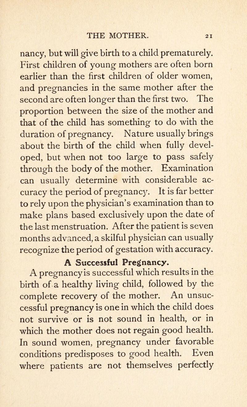 nancy, but will give birth to a child prematurely. First children of young mothers are often born earlier than the first children of older women, and pregnancies in the same mother after the second are often longer than the first two. The proportion between the size of the mother and that of the child has something to do with the duration of pregnancy. Nature usually brings about the birth of the child when fully devel¬ oped, but when not too large to pass safely through the body of the mother. Examination can usually determine with considerable ac¬ curacy the period of pregnancy. It is far better to rely upon the physician’s examination than to make plans based exclusively upon the date of the last menstruation. After the patient is seven months advanced, a skilful physician can usually recognize the period of gestation with accuracy. A Successful Pregnancy. A pregnancy is successful which results in the birth of a healthy living child, followed by the complete recovery of the mother. An unsuc¬ cessful pregnancy is one in which the child does not survive or is not sound in health, or in which the mother does not regain good health. In sound women, pregnancy under favorable conditions predisposes to good health. Even where patients are not themselves perfectly