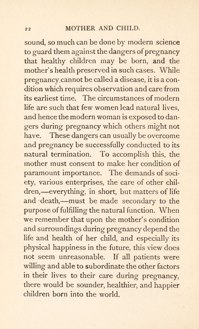 sound, so much can be done by modern science to guard them against the dangers of pregnancy that healthy children may be born, and the mother s health preserved in such cases. While pregnancy cannot be called a disease, it is a con¬ dition which requires observation and care from its earliest time. The circumstances of modern life are such that few women lead natural lives, and hence the modern woman is exposed to dan¬ gers during pregnancy which others might not have. These dangers can usually be overcome and pregnancy be successfully conducted to its natural termination. To accomplish this, the mother must consent to make her condition of paramount importance. The demands of soci¬ ety, various enterprises, the care of other chil¬ dren,—-everything, in short, but matters of life and death,—must be made secondary to the purpose of fulfilling the natural function. When we remember that upon the mother’s condition and surroundings during pregnancy depend the life and health of her child, and especially its physical happiness in the future, this view does not seem unreasonable. If all patients were willing and able to subordinate the other factors in their lives to their care during pregnancy, there would be sounder, healthier, and happier children born into the world.