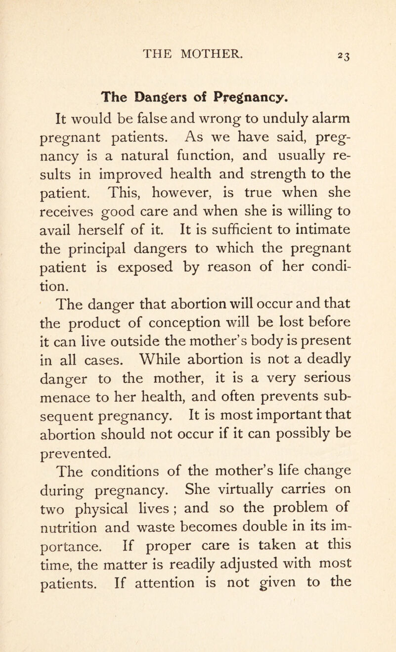 The Dangers of Pregnancy. It would be false and wrong to unduly alarm pregnant patients. As we have said, preg¬ nancy is a natural function, and usually re¬ sults in improved health and strength to the patient. This, however, is true when she receives good care and when she is willing to avail herself of it. It is sufficient to intimate the principal dangers to which the pregnant patient is exposed by reason of her condi¬ tion. The danger that abortion will occur and that the product of conception will be lost before it can live outside the mother’s body is present in all cases. While abortion is not a deadly danger to the mother, it is a very serious menace to her health, and often prevents sub¬ sequent pregnancy. It is most important that abortion should not occur if it can possibly be prevented. The conditions of the mother’s life change during pregnancy. She virtually carries on two physical lives ; and so the problem of nutrition and waste becomes double in its im¬ portance. If proper care is taken at this time, the matter is readily adjusted with most patients. If attention is not given to the