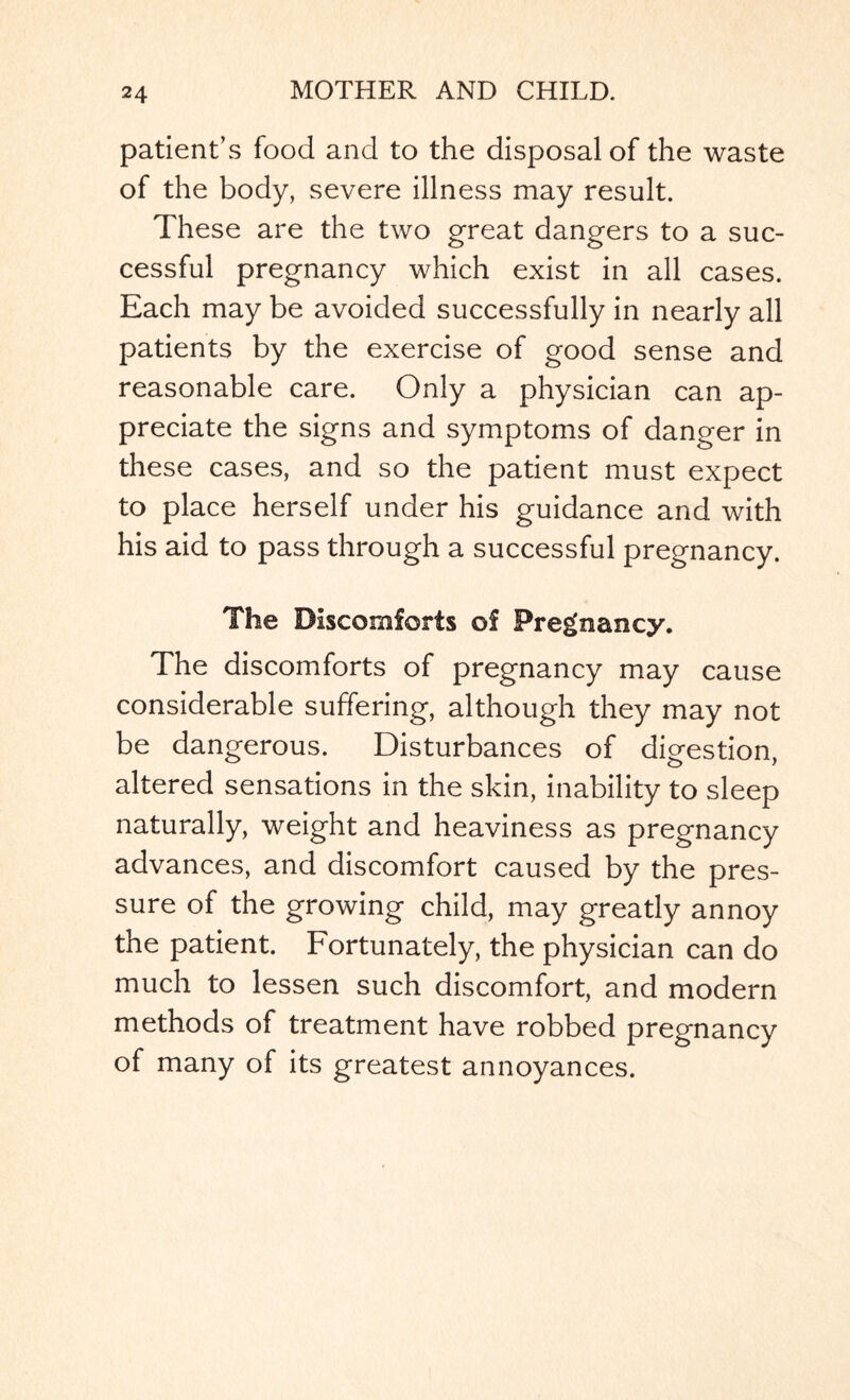 patient’s food and to the disposal of the waste of the body, severe illness may result. These are the two great dangers to a suc¬ cessful pregnancy which exist in all cases. Each may be avoided successfully in nearly all patients by the exercise of good sense and reasonable care. Only a physician can ap¬ preciate the signs and symptoms of danger in these cases, and so the patient must expect to place herself under his guidance and with his aid to pass through a successful pregnancy. The Discomforts of Pregnancy. The discomforts of pregnancy may cause considerable suffering, although they may not be dangerous. Disturbances of digestion, altered sensations in the skin, inability to sleep naturally, weight and heaviness as pregnancy advances, and discomfort caused by the pres¬ sure of the growing child, may greatly annoy the patient. Fortunately, the physician can do much to lessen such discomfort, and modern methods of treatment have robbed pregnancy of many of its greatest annoyances.