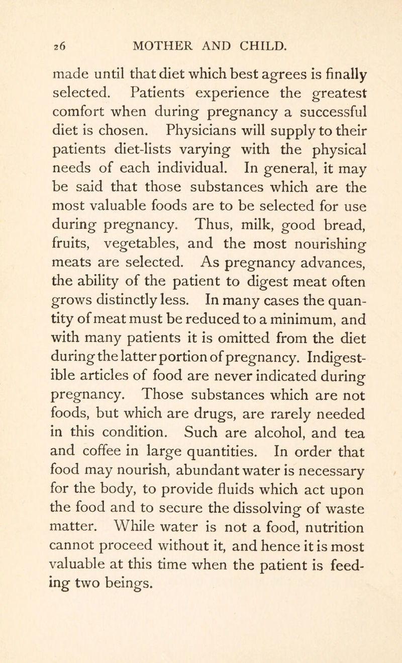 made until that diet which best agrees is finally selected. Patients experience the greatest comfort when during pregnancy a successful diet is chosen. Physicians will supply to their patients diet-lists varying with the physical needs of each individual. In general, it may be said that those substances which are the most valuable foods are to be selected for use during pregnancy. Thus, milk, good bread, fruits, vegetables, and the most nourishing meats are selected. As pregnancy advances, the ability of the patient to digest meat often grows distinctly less. In many cases the quan¬ tity of meat must be reduced to a minimum, and with many patients it is omitted from the diet during the latter portion of pregnancy. Indigest¬ ible articles of food are never indicated during pregnancy. Those substances which are not foods, but which are drugs, are rarely needed in this condition. Such are alcohol, and tea and coffee in large quantities. In order that food may nourish, abundant water is necessary for the body, to provide fluids which act upon the food and to secure the dissolving- of waste matter. While water is not a food, nutrition cannot proceed without it, and hence it is most valuable at this time when the patient is feed¬ ing two beings.