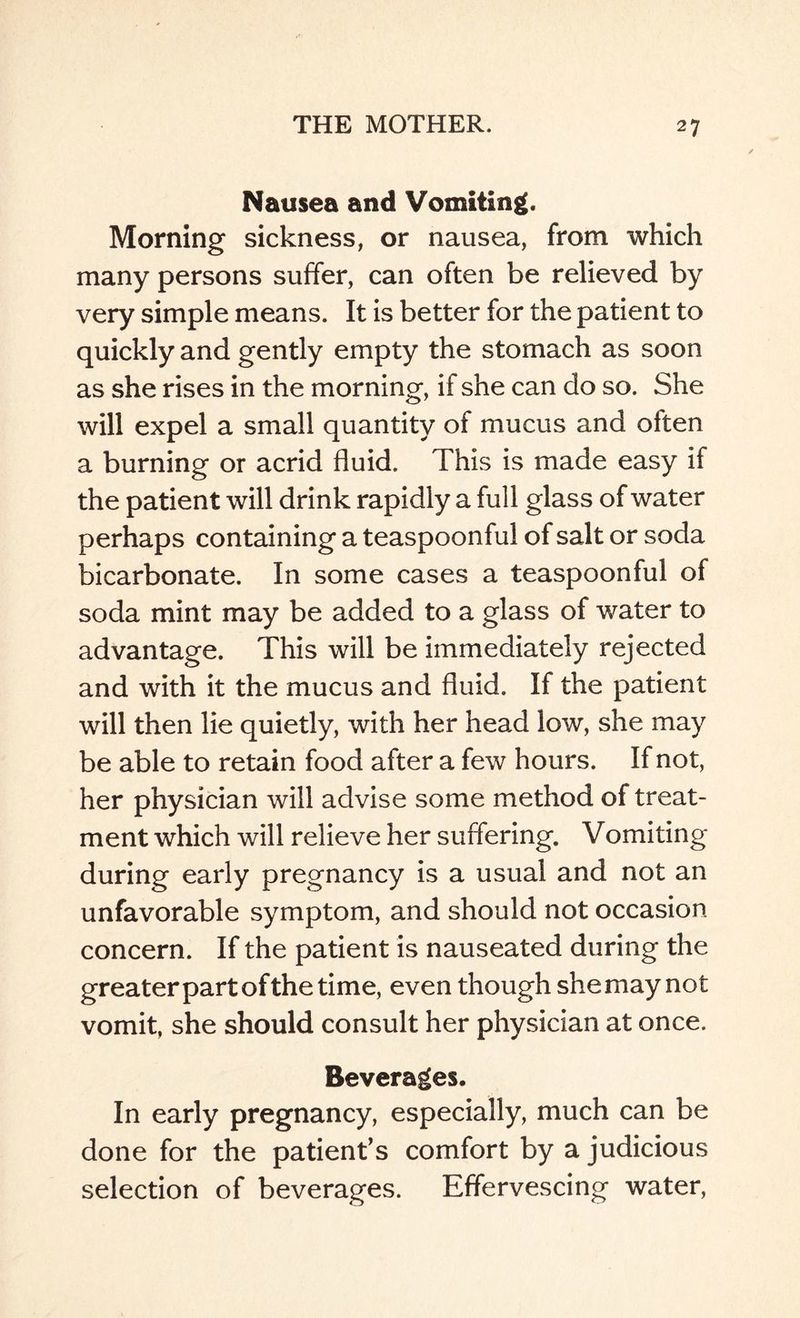 Nausea and Vomiting. Morning sickness, or nausea, from which many persons suffer, can often be relieved by very simple means. It is better for the patient to quickly and gently empty the stomach as soon as she rises in the morning, if she can do so. She will expel a small quantity of mucus and often a burning or acrid fluid. This is made easy if the patient will drink rapidly a full glass of water perhaps containing a teaspoonful of salt or soda bicarbonate. In some cases a teaspoonful of soda mint may be added to a glass of water to advantage. This will be immediately rejected and with it the mucus and fluid. If the patient will then lie quietly, with her head low, she may be able to retain food after a few hours. If not, her physician will advise some method of treat¬ ment which will relieve her suffering. Vomiting during early pregnancy is a usual and not an unfavorable symptom, and should not occasion concern. If the patient is nauseated during the greater part of the time, even though she may not vomit, she should consult her physician at once. Beverages. In early pregnancy, especially, much can be done for the patient’s comfort by a judicious selection of beverages. Effervescing water,