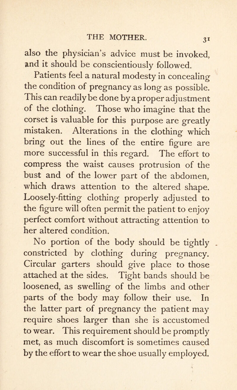 31 also the physician’s advice must be invoked, and it should be conscientiously followed. Patients feel a natural modesty in concealing the condition of pregnancy as long as possible. This can readily be done by a proper adjustment of the clothing. Those who imagine that the corset is valuable for this purpose are greatly mistaken. Alterations in the clothing which bring out the lines of the entire figure are more successful in this regard. The effort to compress the waist causes protrusion of the bust and of the lower part of the abdomen, which draws attention to the altered shape. Loosely-fitting clothing properly adjusted to the figure will often permit the patient to enjoy perfect comfort without attracting attention to her altered condition. No portion of the body should be tightly _ constricted by clothing during pregnancy. Circular garters should give place to those attached at the sides. Tight bands should be loosened, as swelling of the limbs and other parts of the body may follow their use. In the latter part of pregnancy the patient may require shoes larger than she is accustomed to wear. This requirement should be promptly met, as much discomfort is sometimes caused by the effort to wear the shoe usually employed. t