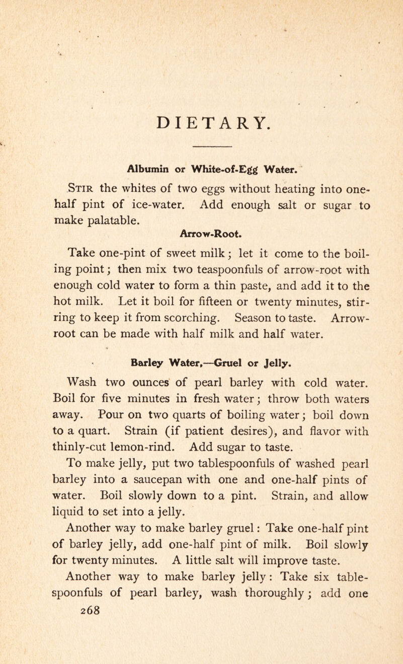 DIETARY. Albumin or White-of-Egg Water. Stir the whites of two eggs without heating into one- half pint of ice-water. Add enough salt or sugar to make palatable. Arrow-Root. Take one-pint of sweet milk; let it come to the boil¬ ing point; then mix two teaspoonfuls of arrow-root with enough cold water to form a thin paste, and add it to the hot milk. Let it boil for fifteen or twenty minutes, stir¬ ring to keep it from scorching. Season to taste. Arrow- root can be made with half milk and half water. Barley Water,—Gruel or Jelly. Wash two ounces of pearl barley with cold water. Boil for five minutes in fresh water; throw both waters away. Pour on two quarts of boiling water; boil down to a quart. Strain (if patient desires), and flavor with thinly-cut lemon-rind. Add sugar to taste. To make jelly, put two tablespoonfuls of washed pearl barley into a saucepan with one and one-half pints of water. Boil slowly down to a pint. Strain, and allow liquid to set into a jelly. Another way to make barley gruel: Take one-half pint of barley jelly, add one-half pint of milk. Boil slowly for twenty minutes. A little salt will improve taste. Another way to make barley jelly: Take six table¬ spoonfuls of pearl barley, wash thoroughly; add one
