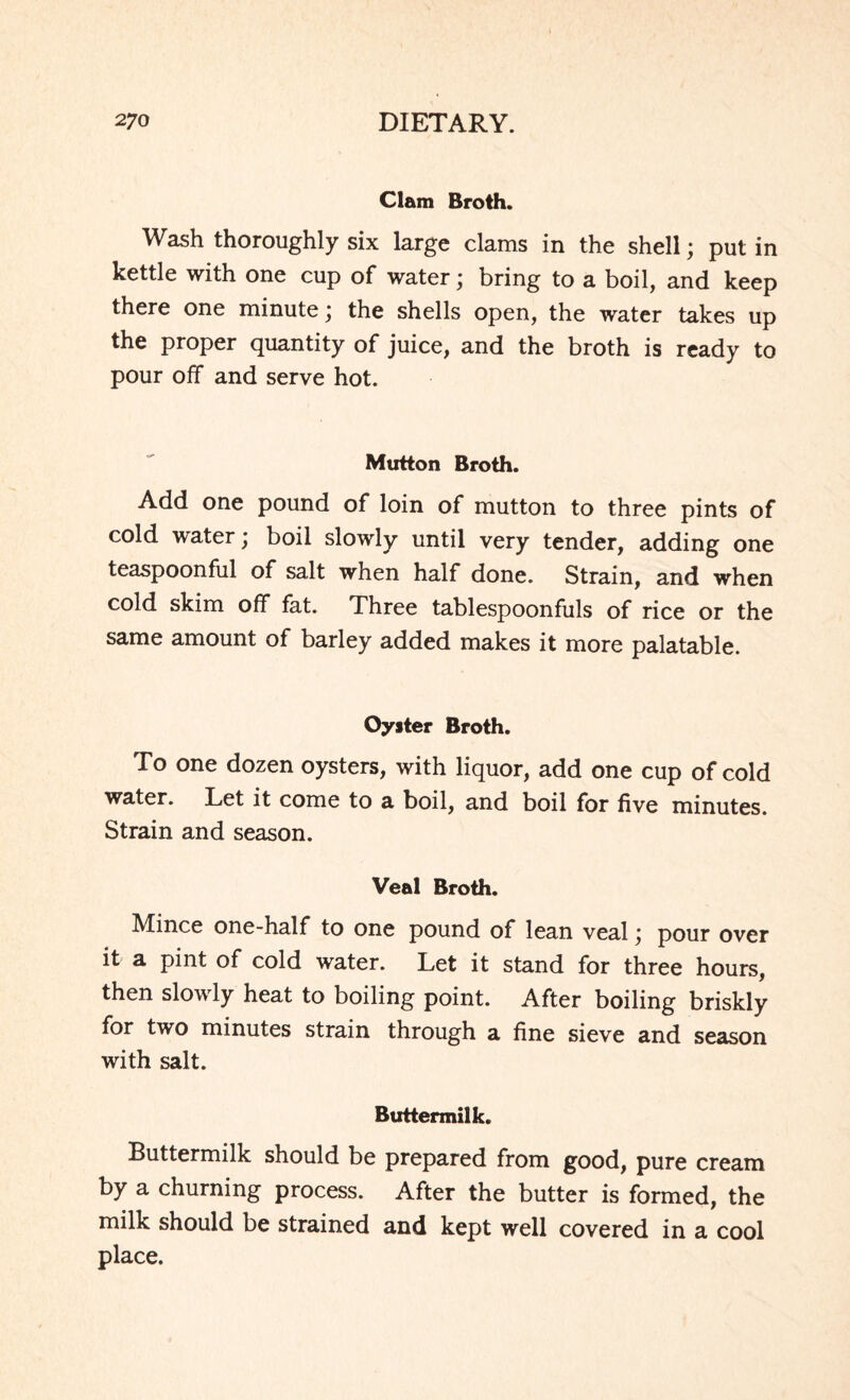 Clam Broth. Wash thoroughly six large clams in the shell; put in kettle with one cup of water; bring to a boil, and keep there one minute \ the shells open, the water takes up the proper quantity of juice, and the broth is ready to pour off and serve hot. Mutton Broth. Add one pound of loin of mutton to three pints of cold water; boil slowly until very tender, adding one teaspoonful of salt when half done. Strain, and when cold skim off fat. Three tablespoonfuls of rice or the same amount of barley added makes it more palatable. Oyster Broth. To one dozen oysters, with liquor, add one cup of cold water. Let it come to a boil, and boil for five minutes. Strain and season. Veal Broth. Mince one-half to one pound of lean veal \ pour over it a pint of cold water. Let it stand for three hours, then slowly heat to boiling point. After boiling briskly for two minutes strain through a fine sieve and season with salt. Buttermilk. Buttermilk should be prepared from good, pure cream by a churning process. After the butter is formed, the milk should be strained and kept well covered in a cool place.