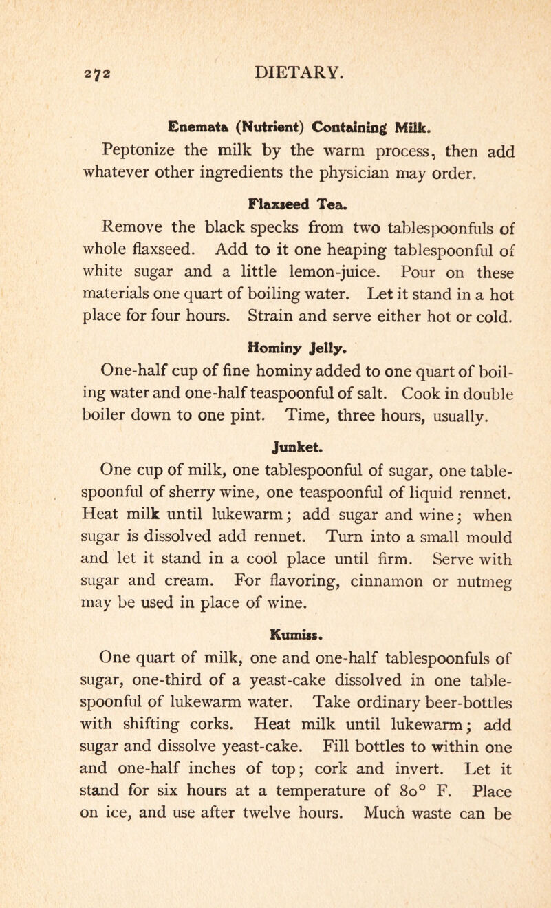 Enemaft* (Nutrient) Containing Milk. Peptonize the milk by the warm process, then add whatever other ingredients the physician may order. Flaxseed Tea. Remove the black specks from two tablespoonfuls of whole flaxseed. Add to it one heaping tablespoonful of white sugar and a little lemon-juice. Pour on these materials one quart of boiling water. Let it stand in a hot place for four hours. Strain and serve either hot or cold. Hominy Jelly. One-half cup of fine hominy added to one quart of boil¬ ing water and one-half teaspoonful of salt. Cook in double boiler down to one pint. Time, three hours, usually. Junket. One cup of milk, one tablespoonful of sugar, one table¬ spoonful of sherry wine, one teaspoonful of liquid rennet. Heat milk until lukewarm; add sugar and wine; when sugar is dissolved add rennet. Turn into a small mould and let it stand in a cool place until firm. Serve with sugar and cream. For flavoring, cinnamon or nutmeg may be used in place of wine. Kumiss. One quart of milk, one and one-half tablespoon fills of sugar, one-third of a yeast-cake dissolved in one table¬ spoonful of lukewarm water. Take ordinary beer-bottles with shifting corks. Heat milk until lukewarm; add sugar and dissolve yeast-cake. Fill bottles to within one and one-half inches of top; cork and invert. Let it stand for six hours at a temperature of 800 F. Place on ice, and use after twelve hours. Much waste can be